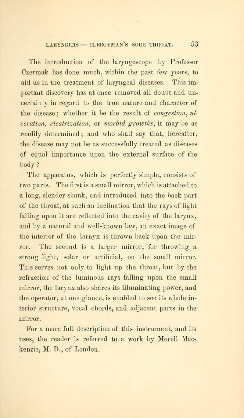 The introduction of the laryngoscope by Professor Czermak has done much, within the past few years, to aid us in the treatment of laryngeal diseases. This im- portant discovery has at once removed all doubt and un- certainty in regard to the true nature and character of the disease; whether it be the result of congestion, ul- ceration, cicatrization, or morbid growths, it may be as readily determined; and who shall say that, hereafter, the disease may not be as successfully treated as diseases of equal importance upon the external surface of the body ? The apparatus, which is perfectly simple, consists of two parts. The first is a small mirror, which is attached to a long, slender shank, and introduced into the back part of the throat, at such an inclination that the rays of light falling upon it are reflected into the cavity of the larynx, and by a natural and well-known law, an exact image of the interior of the larnyx is thrown back upon the mir- ror. The second is a larger mirror, for throwing a strong light, solar or artificial, on the small mirror. This serves not only to light up the throat, but by the refraction of the luminous rays falling upon the small mirror, the larynx also shares its illuminating power, and the operator, at one glance, is enabled to see its whole in- terior structure, vocal chords^ and adjacent parts in the mirror. For a more full description of this instrument, and its uses, the reader is referred to a work by Morell Mac- kenzie, M. D., of London.