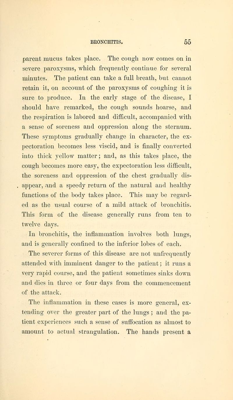 parent mucus takes place. The cough now comes on in severe paroxysms, which frequently continue for several minutes. The patient can take a full breath, but cannot retain it, on account of the paroxysms of coughing it is sure to produce. In the early stage of the disease, I should have remarked, the cough sounds hoarse, and the respiration is labored and difficult, accompanied with a sense of soreness and oppression along the sternum. These symptoms gradually change in character, the ex- pectoration becomes less viscid, and is finally converted into thick yellow matter; and, as this takes place, the cough becomes more easy, the expectoration less difficult, the soreness and oppression of the chest gradually dis- appear, and a speedy return of the natural and healthy functions of the body takes place. This may be regard- ed as the usual course of a mild attack of bronchitis. This form of the disease generally runs from ten to twelve days. In bronchitis, the inflammation involves both lungs, and is generally confined to the inferior lobes of each. The severer forms of this disease are not unfrequently attended with imminent danger to the patient; it runs a very rapid course, and the patient sometimes sinks down and dies in three or four days from the commencement of the attack. The inflammation in these cases is more general, ex- tending over the greater part of the lungs ; and the pa- tient experiences such a sense of suffocation as almost to amount to actual strangulation. The hands present a