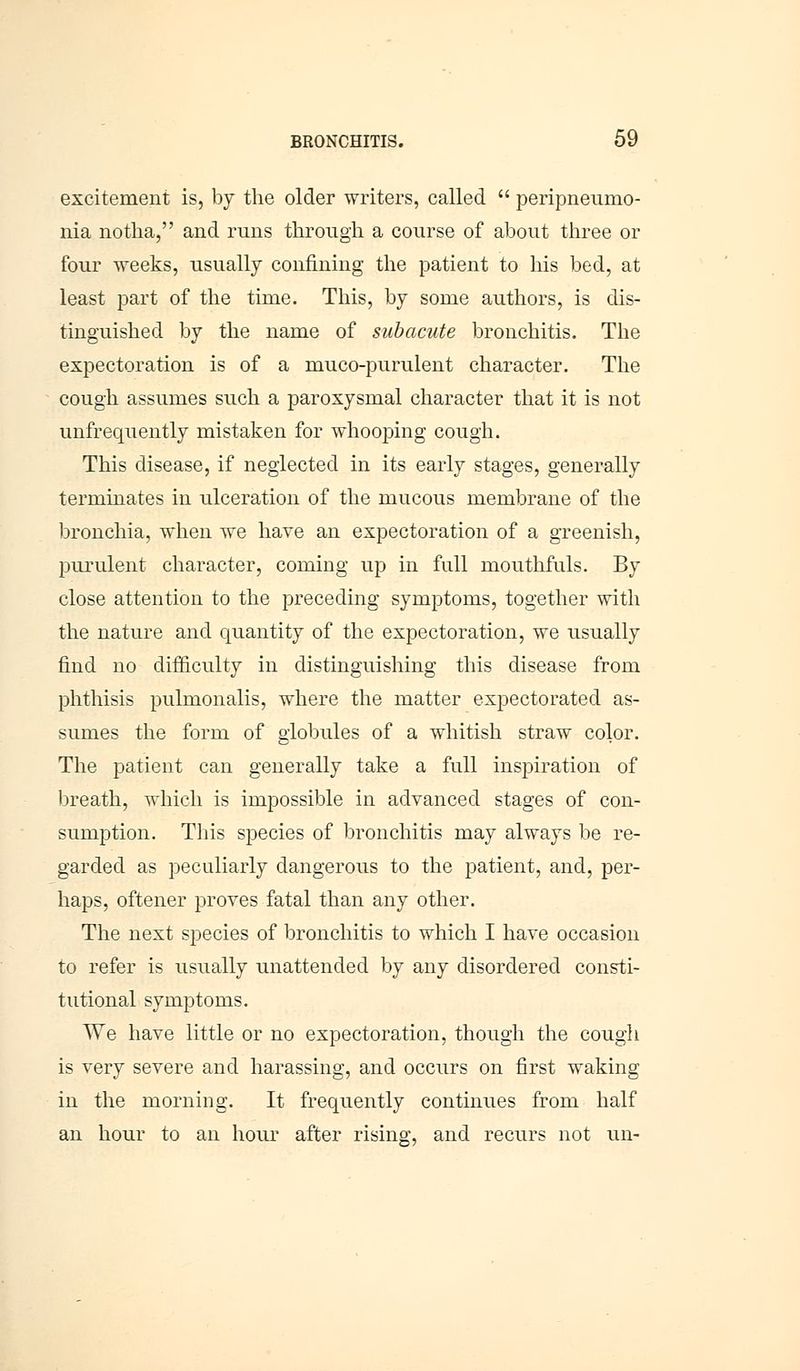 excitement is, by the older writers, called  peripneumo- nia notha, and runs through a course of about three or four weeks, usually confining the patient to his bed, at least part of the time. This, by some authors, is dis- tinguished by the name of subacute bronchitis. The expectoration is of a muco-purulent character. The cough assumes such a paroxysmal character that it is not unfrequently mistaken for whooping cough. This disease, if neglected in its early stages, generally terminates in ulceration of the mucous membrane of the bronchia, when we hare an expectoration of a greenish, purulent character, coming up in full mouthfuls. By close attention to the preceding symptoms, together with the nature and quantity of the expectoration, we usually find no difficulty in distinguishing this disease from phthisis pulmonalis, where the matter expectorated as- sumes the form of globules of a whitish straw color. The patient can generally take a full inspiration of breath, which is impossible in advanced stages of con- sumption. This species of bronchitis may always be re- garded as peculiarly dangerous to the patient, and, per- haps, oftener proves fatal than any other. The next species of bronchitis to which I have occasion to refer is usually unattended by any disordered consti- tutional symptoms. We have little or no expectoration, though the cough is very severe and harassing, and occurs on first waking in the morning. It frequently continues from half an hour to an hour after rising, and recurs not un-