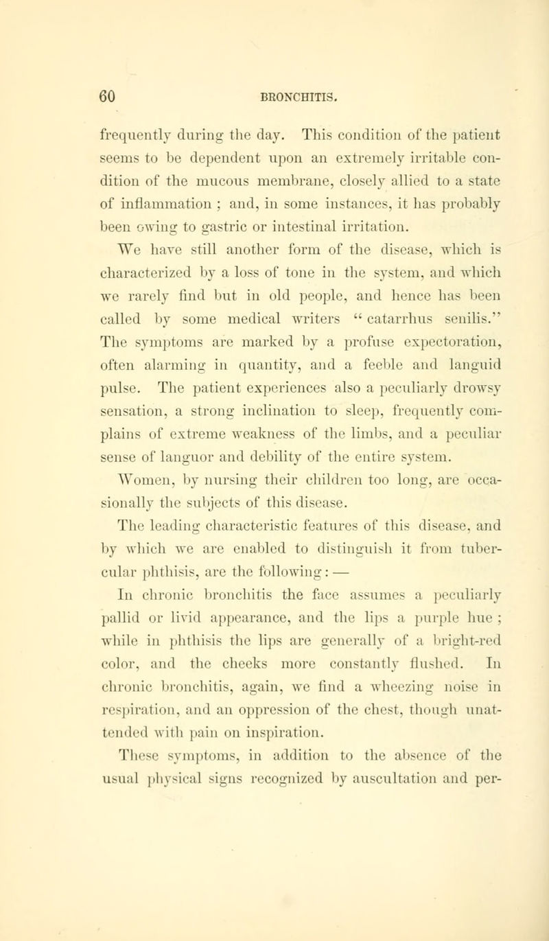 frequently during the day. This condition of the patient seems to be dependent upon an extremely irritable con- dition of the mucous membrane, closely allied to a state of inflammation ; and, in some instances, it has probably been owing to gastric or intestinal irritation. We have still another form of the disease, which is characterized by a loss of tone in the system, and which we rarely find but in old people, and hence has been called by some medical writers  catarrhus senilis. The symptoms are marked by a profuse expectoration, often alarming in quantity, and a feeble and languid pulse. The patient experiences also a peculiarly drowsy sensation, a strong inclination to sleep, frequently com- plains of extreme weakness of the limbs, and a peculiar sense of languor and debility of the entire, system. Women, by nursing their children too long, are occa- sionally the subjects of this disease. The leading characteristic features of this disease, and by which we are enabled to distinguish it from tuber- cular phthisis, are the following: — In chronic bronchitis the face assume a peculiarly pallid or livid appearance, and the lips a purple hue ; while in phthisis the lips are generally of a bright-red color, and the cheeks more constantly flushed. In chronic bronchitis, again, we find a wheezing noise in respiration, and an oppression of the chest, though unat- tended with pain on inspiration. These symptoms, in addition to the absence of the usual physical signs recognized by auscultation and per-