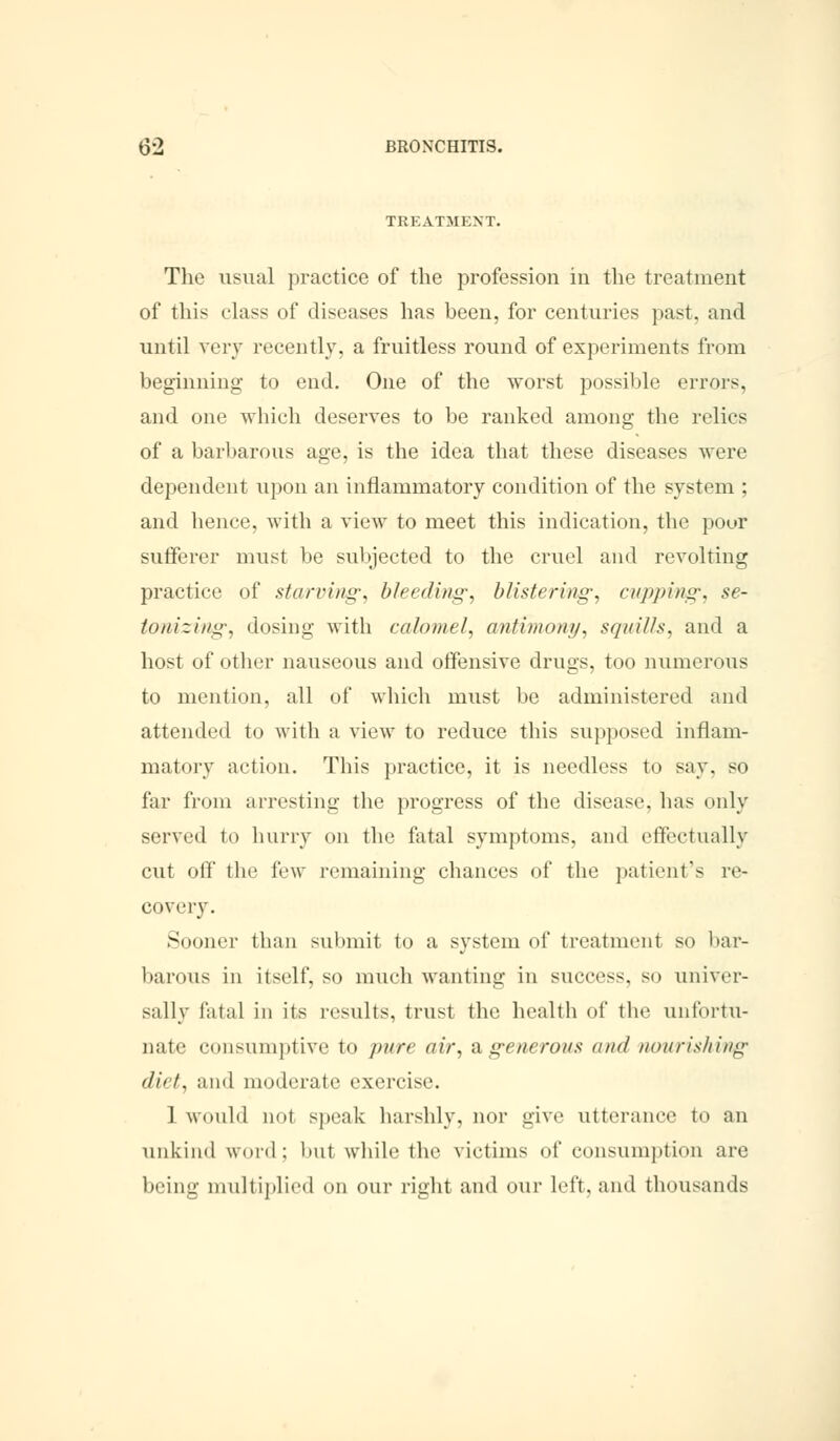 TREATMENT. The usual practice of the profession in the treatment of this class of diseases has been, for centuries past, and until very recently, a fruitless round of experiments from beginning to end. One of the worst possible errors, and one which deserves to be ranked among the relics of a barbarous age, is the idea that these diseases were dependent upon an inflammatory condition of the system ; and hence, with a view to meet this indication, the pour sufferer must be subjected to the cruel and revolting practice of starring-, bleeding, blistering, cupping', se- tonizing, dosing with calomel, antimony, squills, ami a host of other nauseous and offensive drugs, too numerous to mention, all of which must be administered and attended to with ;i view to reduce this supposed inflam- matory action. This practice, it is needless to say, so far from arresting the progress of the disease, lias only served to hurry on the fatal symptoms, and effectually cut off the lew remaining chances of the patient's re- covery. Sooner than submit to a system of treatment so bar- barous in itself, so much wanting in success, so univer- sally fatal in its results, trust the health of the unfortu- nate consumptive to pure air, & generous and nourishing diet, and moderate exercise. 1 would not speak harshly, nor give utterance to an unkind word; luit while the victims of consumption are being multiplied on our right and our left, and thousands