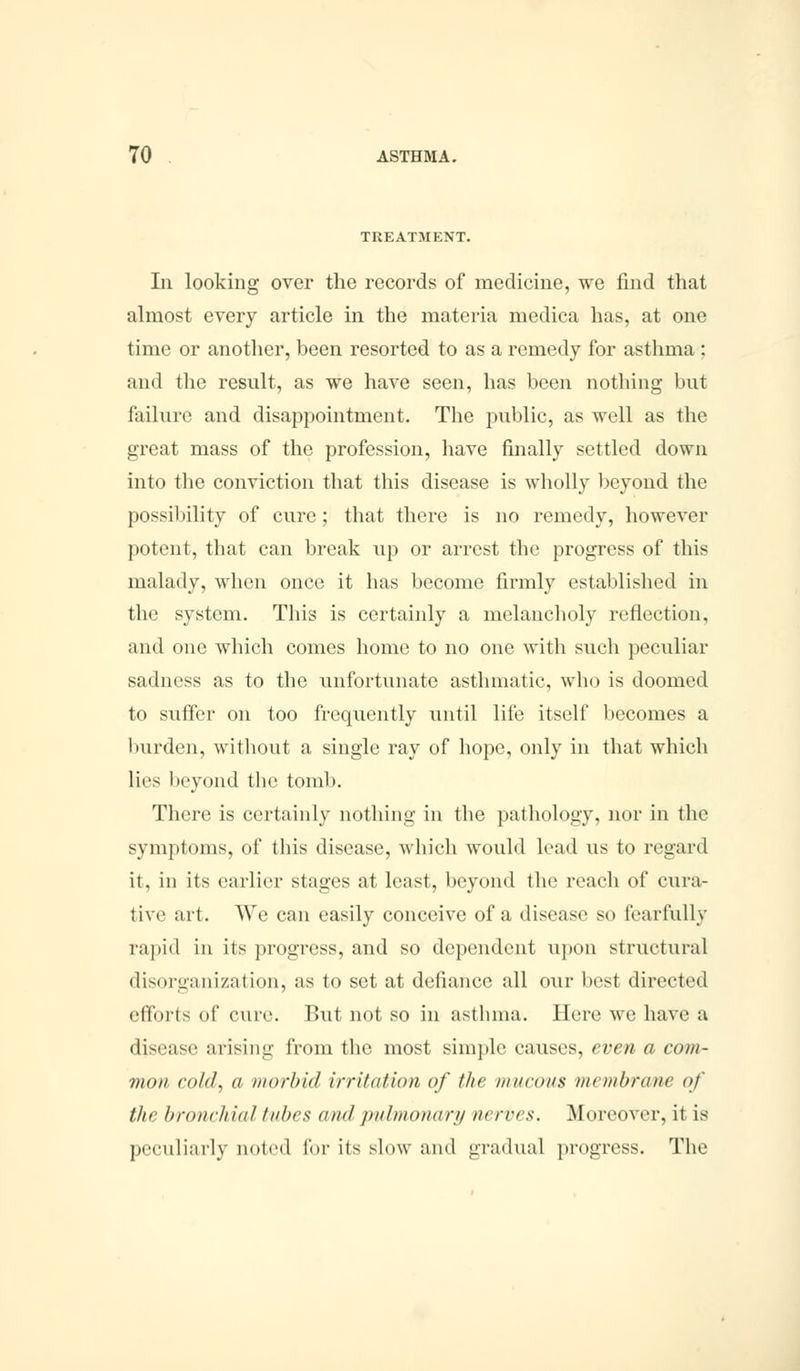 1 UIATMENT. In looking over the records of medicine, we find that almost every article in the materia medica has, at one time or another, been resorted to as a remedy for asthma : and the result, as we have seen, has been nothing but failure and disappointment. The public, as well as the great mass of the profession, have finally settled down into the conviction that this disease is wholly beyond the possibility of cure; that there is no remedy, however potent, that can break up or arrest the progress of this malady, when once it has become firmly established in the system. This is certainly a melancholy reflection, and one which comes home to no one with such peculiar sadness as to the unfortunate asthmatic, who is doomed to suffer on too frequently until life itself becomes a burden, without a single ray of hope, only in that which lies beyond the tomb. There is certainly nothing in the pathology, nor in the symptoms, of this disease, which would lead us to regard it. in its earlier stages at least, beyond the reach of cura- tive art. We can easily conceive of a disease so fearfully rapid in its progress, and so dependent upon structural disorganization, as to set at defiance all our best directed efforts of cure. But not so in asthma. Here we have a disease arising from the most simple causes, even a com- mon cold, a morbid irritation of the mucous membrane of the bronchial tubes <tn<l pulmonary nerves. Moreover, it is peculiarly noted for its slow and gradual progress. The