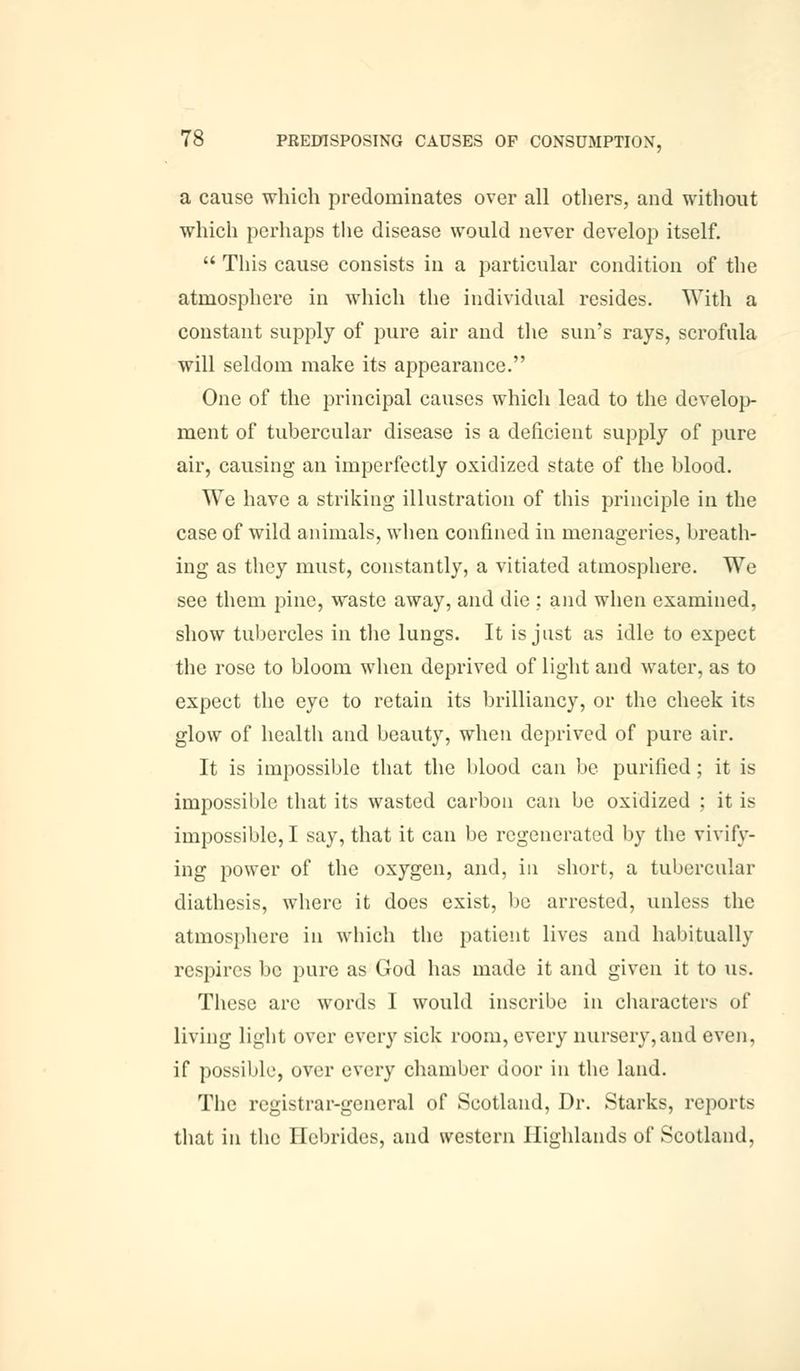 a cause which predominates over all others, and without which perhaps the disease would never develop itself.  This cause consists in a particular condition of the atmosphere in which the individual resides. With a constant supply of pure air and the sun's rays, scrofula will seldom make its appearance. One of the principal causes which lead to the develop- ment of tubercular disease is a deficient supply of pure air, causing an imperfectly oxidized state of the blood. We have a striking illustration of this principle in the case of wild animals, when confined in menageries, breath- ing as they must, constantly, a vitiated atmosphere. We see them pine, waste away, and die : and when examined, show tubercles in the lungs. It is just as idle to expect the rose to bloom when deprived of light and water, as to expect the eye to retain its brilliancy, or the cheek its glow of health and beauty, when deprived of pure air. It is impossible that the blood can be purified; it is impossible that its wasted carbon can be oxidized ; it is impossible, I say, that it can be regenerated by the vivify- ing power of the oxygen, and, in short, a tubercular diathesis, where it does exist, be arrested, unless the atmosphere in which the patient lives and habitually respires be pure as God has made it and given it to us. These arc words I would inscribe in characters of living light over every sick room, every nursery, and even, if possible, over every chamber door in the land. The registrar-general of Scotland, Dr. Starks, reports that in the Hebrides, and western Highlands of Scotland,