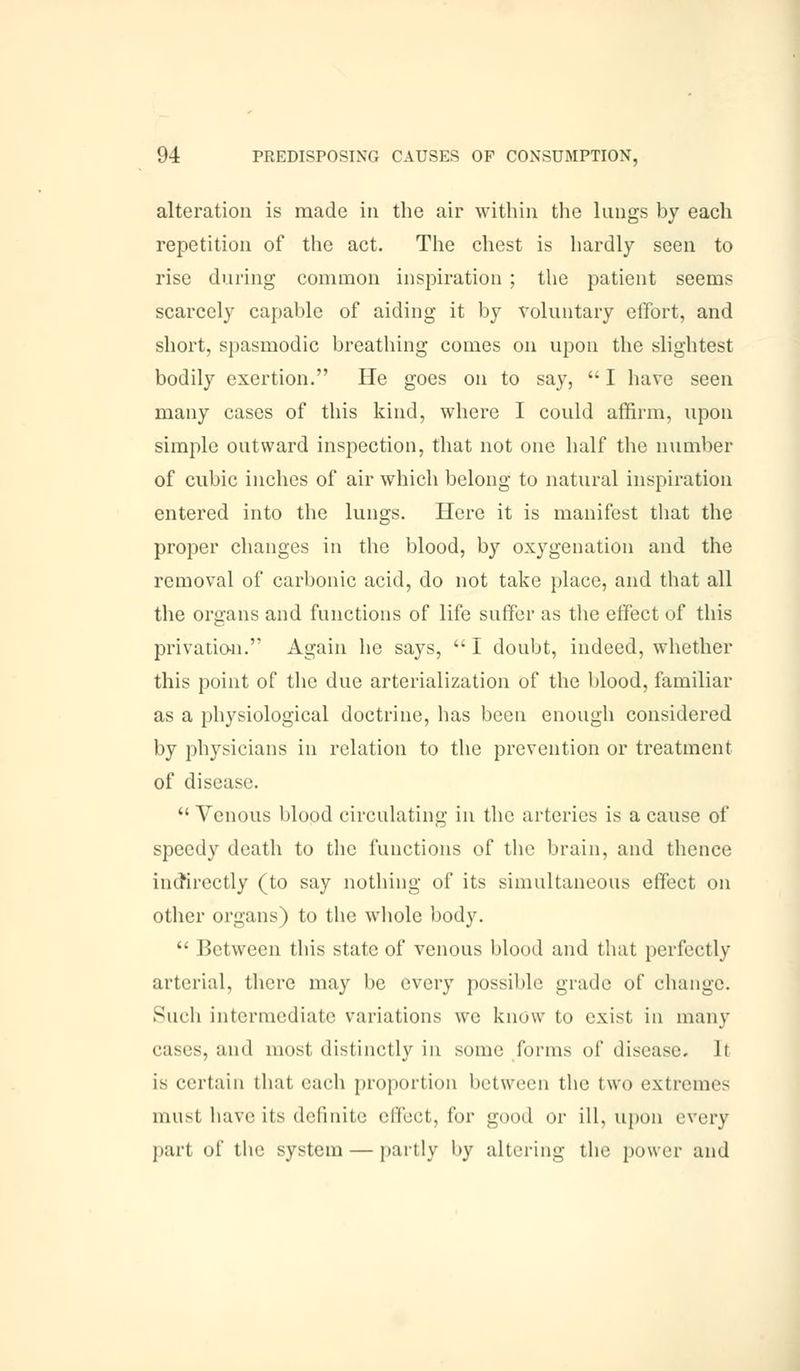 alteration is made in the air within the lungs by each repetition of the act. The chest is hardly seen to rise during common inspiration ; the patient seems scarcely capable of aiding it by voluntary effort, and short, spasmodic breathing comes on upon the slightest bodily exertion. He goes on to say,  I have seen many cases of this kind, where I could affirm, upon simple outward inspection, that not one half the number of cubic inches of air which belong to natural inspiration entered into the lungs. Here it is manifest that the proper changes in the blood, by oxygenation and the removal of carbonic acid, do not take place, and that all the organs and functions of life suffer as the effect of this privation. Again he says,  I doubt, indeed, whether this point of the due arterialization of the blood, familiar as a physiological doctrine, has been enough considered by physicians in relation to the prevention or treatment of disease.  Venous blood circulating in the arteries is a cause of speedy death to the functions of the brain, and thence indirectly (to say nothing of its simultaneous effect on other organs) to the whole body.  Between this state of venous blood and that perfectly arterial, there may be every possible grade of change. Such intermediate variations we know to exist in many cases, and most distinctly in some forms of disease, li is certain that each proportion between the two extremes must have its definite effect, for good or ill, upon every part of tin' system — partly by altering the power and