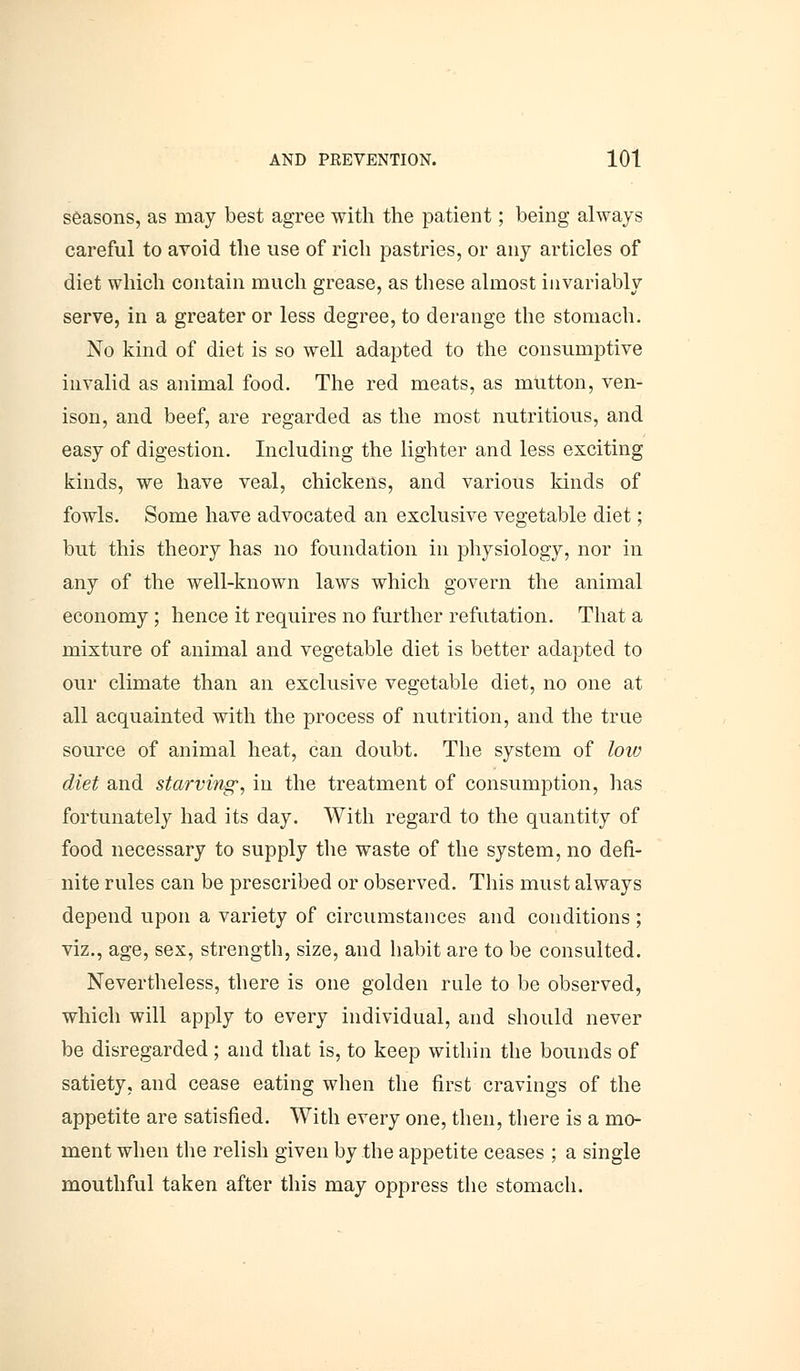 seasons, as may best agree with the patient; being always careful to avoid the use of rich pastries, or any articles of diet which contain much grease, as these almost invariably serve, in a greater or less degree, to derange the stomach. No kind of diet is so well adapted to the consumptive invalid as animal food. The red meats, as mutton, ven- ison, and beef, are regarded as the most nutritious, and easy of digestion. Including the lighter and less exciting kinds, we have veal, chickens, and various kinds of fowls. Some have advocated an exclusive vegetable diet; but this theory has no foundation in physiology, nor in any of the well-known laws which govern the animal economy; hence it requires no further refutation. That a mixture of animal and vegetable diet is better adapted to our climate than an exclusive vegetable diet, no one at all acquainted with the process of nutrition, and the true source of animal heat, can doubt. The system of low diet and starving-, in the treatment of consumption, has fortunately had its day. With regard to the quantity of food necessary to supply the waste of the system, no defi- nite rules can be prescribed or observed. This must always depend upon a variety of circumstances and conditions; viz., age, sex, strength, size, and habit are to be consulted. Nevertheless, there is one golden rule to be observed, which will apply to every individual, and should never be disregarded; and that is, to keep within the bounds of satiety, and cease eating when the first cravings of the appetite are satisfied. With every one, then, there is a mo- ment when the relish given by the appetite ceases ; a single mouthful taken after this may oppress the stomach.