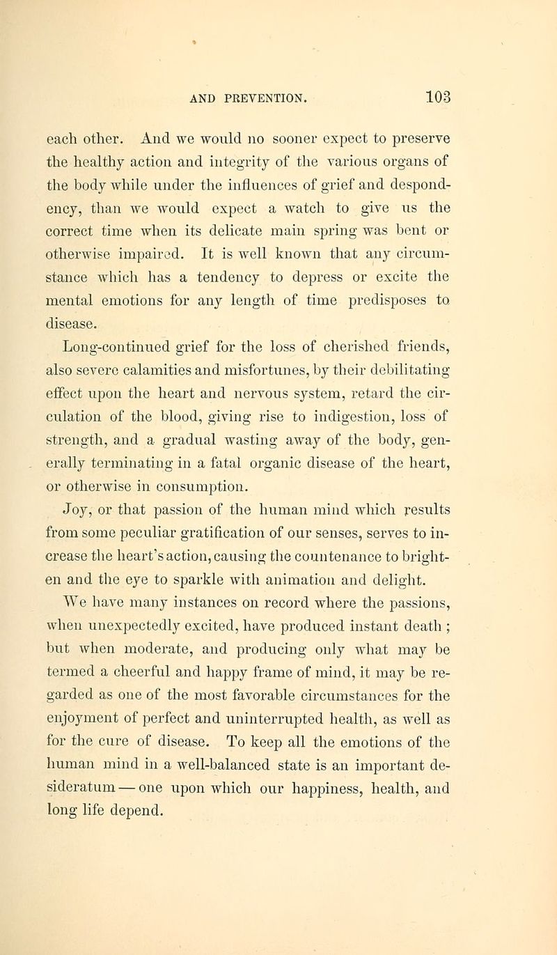 each other. And we would no sooner expect to preserve the healthy action and integrity of the various organs of the body while under the influences of grief and despond- ency, than we would expect a watch to give us the correct time when its delicate main spring was bent or otherwise impaired. It is well known that any circum- stance which has a tendency to depress or excite the mental emotions for any length of time predisposes to disease. Long-continued grief for the loss of cherished friends, also severe calamities and misfortunes, by their debilitating effect upon the heart and nervous system, retard the cir- culation of the blood, giving rise to indigestion, loss of strength, and a gradual wasting away of the body, gen- erally terminating in a fatal organic disease of the heart, or otherwise in consumption. Joy, or that passion of the human mind which results from some peculiar gratification of our senses, serves to in- crease the heart's action, causing the countenance to bright- en and the eye to sparkle with animation and delight. We have many instances on record where the passions, when unexpectedly excited, have produced instant death ; but when moderate, and producing only what may be termed a cheerful and happy frame of mind, it may be re- garded as one of the most favorable circumstances for the enjoyment of perfect and uninterrupted health, as well as for the cure of disease. To keep all the emotions of the human mind in a well-balanced state is an important de- sideratum — one upon which our happiness, health, and long life depend.