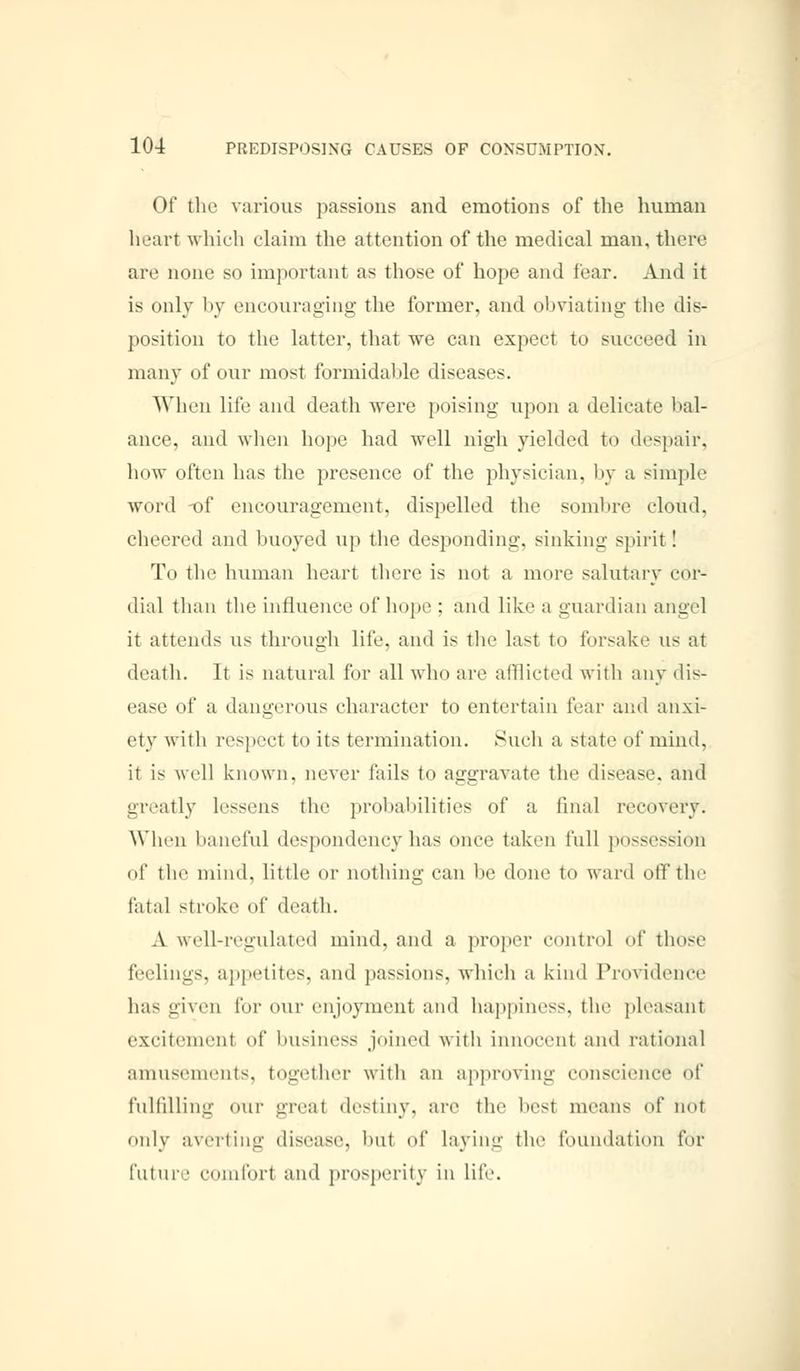 Of the various passions and emotions of the human heart which claim the attention of the medical man, there are none so important as those of hope and fear. And it is only by encouraging the former, and obviating the dis- position to the latter, that we can expect to succeed in many of our most formidable diseases. When life and death were poising upon a delicate bal- ance, and when hope had well nigh yielded to despair, how often has the presence of the physician, by a simple word -of encouragement, dispelled the sombre cloud, cheered and buoyed up the desponding, sinking spirit! To the human heart there is not a more salutary cor- dial than the influence of hope; and like a guardian angel it attends us through life, and is the last to forsake us at death. It is natural for all who are afflicted with any dis- ease of a dangerous character to entertain fear and anxi- ety with resped to its termination. Such a state of mind, ii is well known, never fails to aggravate the disease, and greatly lessens the probabilities of a final recovery. When baneful despondency has once taken full possession of the mind, little or nothing can be done to ward off the fatal stroke of death. A well-regulated mind, and a proper control of those feelings, appetites, and passions, which a kind Providence has given for our enjoyment and happiness, the pleasant excitemenl of business joined with innocenl and rational amusements, together with an approving conscience of fulfilling our greal destiny, are the besl means of not only averting disease, bu1 of laying the foundation for future comfort and prosperity in life.