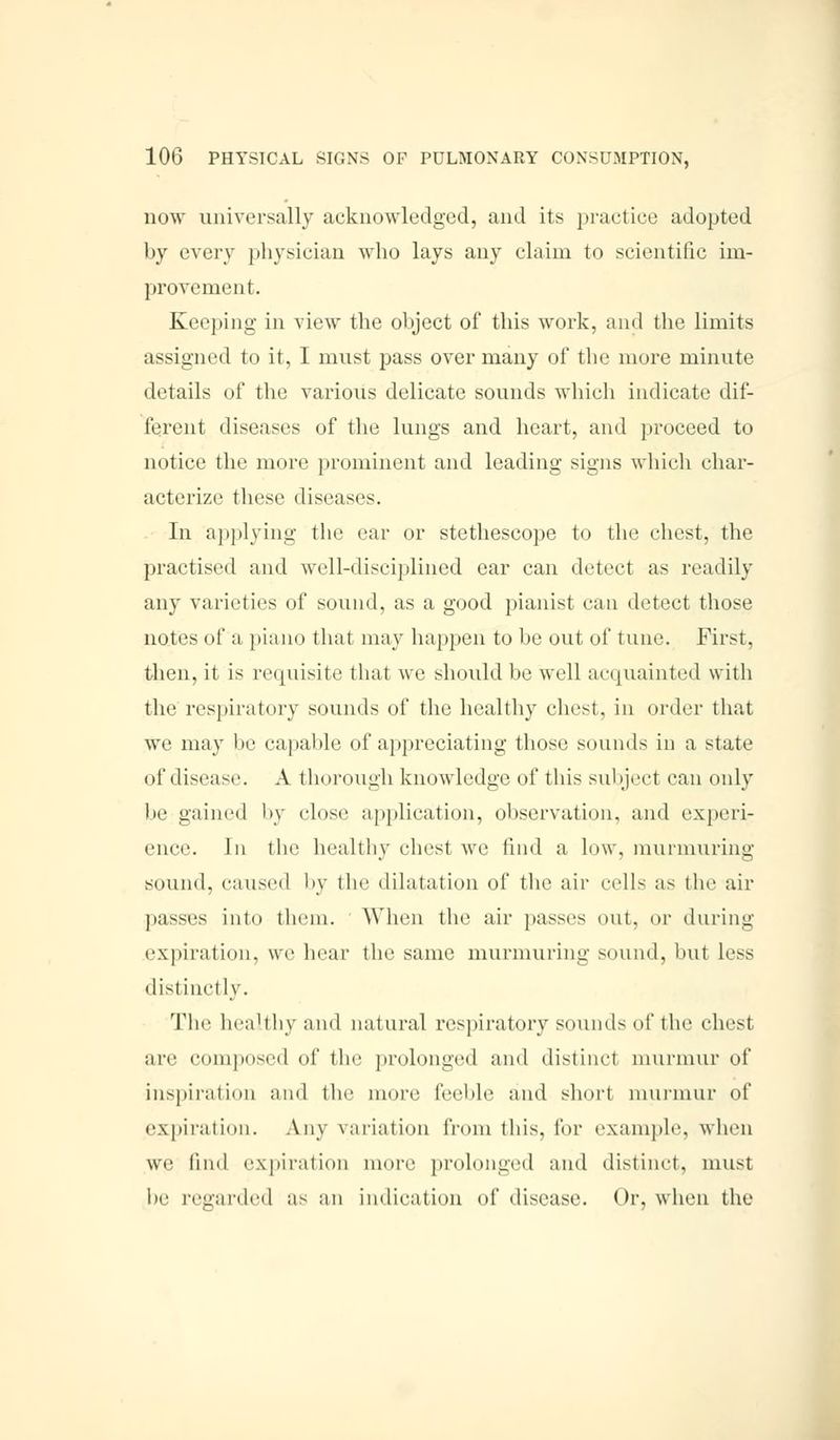 now universally acknowledged, and its practice adopted by every physician who lays any claim to scientific im- provement. Keeping in view the object of this work, and the limits assigned to it, I must pass over many of the more minute details of the various delicate sounds which indicate dif- ferent diseases of the lungs and heart, and proceed to notice the more prominent and leading signs which char- acterize these diseases. In applying the car or stethescope to the chest, the practised and well-disciplined ear can detect as readily any varieties of sound, as a good pianist can detect those notes of a piano that may happen to be out of tune. First, then, it is requisite that we should be well acquainted with the respiratory sounds of the healthy chest, in order that we may be capable of appreciating those sounds in a state of disease. A thorough knowledge of this subject can only be gained by (dose application, observation, and experi- ence. In the healthy idlest we find a low. murmuring sound, caused by the dilatation of the air '-ell- as (he air passes into them. When the air passes out. or during expiration, we hear the same murmuring sound, but less distinctly. The healthy and natural respiratory sounds of the chest arc composed of the prolonged and distinct murmur of inspiration and the more feeble and short murmur of expiration. Any variation from this, for example, when we find expiration inure prolonged and distinct, must be regarded as an indication of disease. Or, when the
