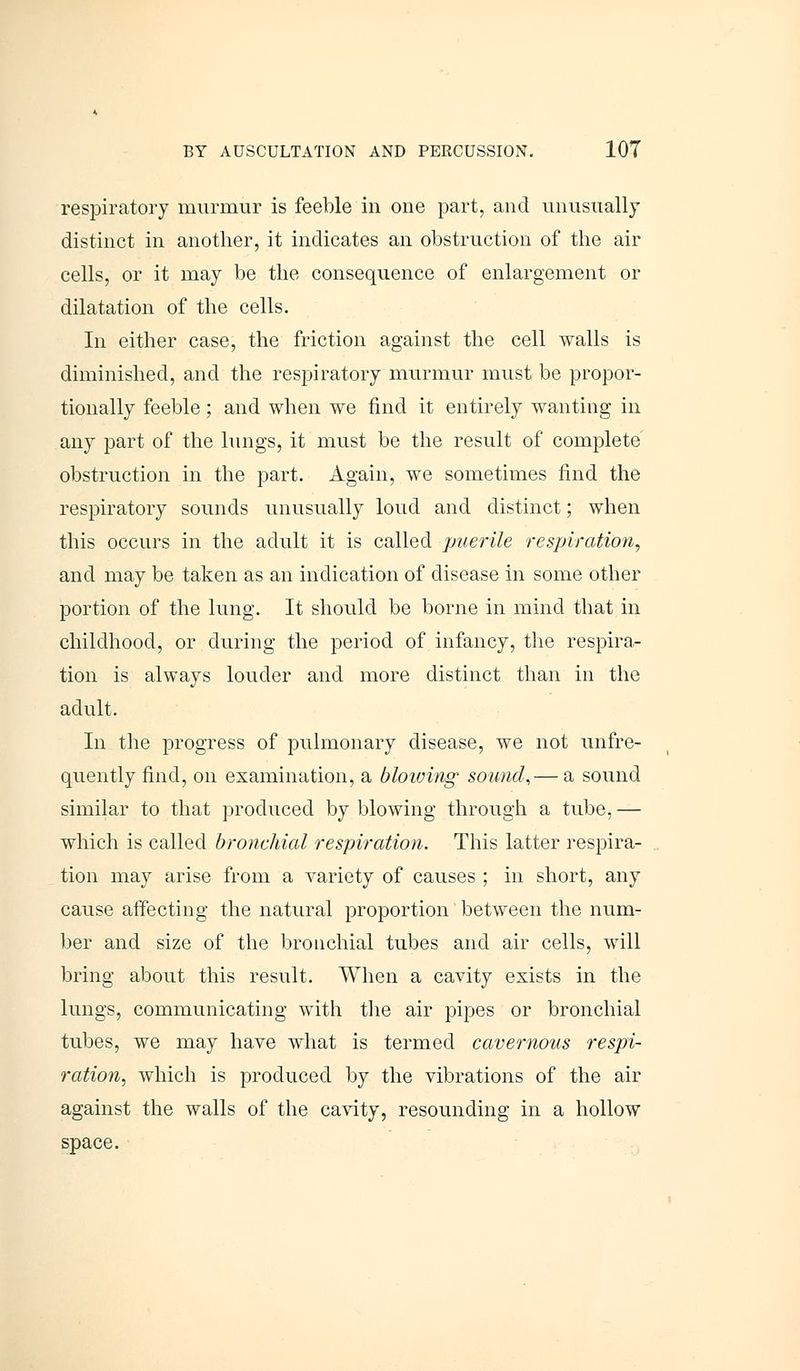 respiratory murmur is feeble in one part, and unusually distinct in another, it indicates an obstruction of the air cells, or it may be the consequence of enlargement or dilatation of the cells. In either case, the friction against the cell walls is diminished, and the respiratory murmur must be propor- tionally feeble; and when we find it entirely wanting in any part of the lungs, it must be the result of complete obstruction in the part. Again, we sometimes find the respiratory sounds unusually loud and distinct; when this occurs in the adult it is called puerile respiration, and may be taken as an indication of disease in some other portion of the lung. It should be borne in mind that in childhood, or during the period of infancy, the respira- tion is always louder and more distinct than in the adult. In the progress of pulmonary disease, we not unfre- quently find, on examination, a blowing sound,— a sound similar to that produced by blowing through a tube, — which is called bronchial respiration. This latter respira- tion may arise from a variety of causes ; in short, any cause affecting the natural proportion between the num- ber and size of the bronchial tubes and air cells, will bring about this result. When a cavity exists in the lungs, communicating with the air pipes or bronchial tubes, we may have what is termed cavernous respi- ration, which is produced by the vibrations of the air against the walls of the cavity, resounding in a hollow space.