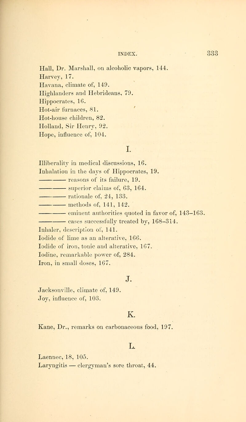 ;:;:; Hall, Dr. Marshall, on alcoholic vapors, 144. Harvey, 17. Havana, climate of, 149. Highlanders and Hebrideans, 79. Hippocrates, 16. Hot-air furnaces, 81. Hot-house children, 82. Holland, Sir Henry, 92. Hope, influence of, 104. I. Illiberality in medical discussions, 16. Inhalation in the days of Hippocrates, 19. reasons of its failure, 19. superior claims of, 63, 164. rationale of, 24, 133. methods of, 141, 142. eminent authorities quoted in favor of, 143-163. cases successfully treated by, 168-314. Inhaler, description of, 141. Iodide of lime as an alterative, 166. Iodide of iron, touic and alterative, 167. Iodine, remarkable power of, 284. Iron, in small doses, 167. J. Jacksonville, climate of, 149. Joy, influence of, 103. K. Kane, Dr., remarks on carbonaceous food, 197. L. Laennec, 18, 105. Laryngitis — clergyman's sore throat, 44.