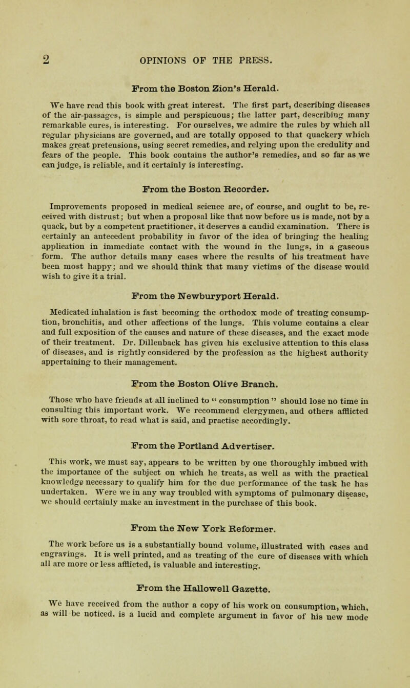 Prom the Boston Zion's Herald. We have read this book with great interest. The first part, describing diseases of the air-passages, is simple and perspicuous; the latter part, describing many remarkable cures, is interesting. For ourselves, we admire the rules by which all regular physicians are governed, and are totally opposed to that quackery which makes great pretensions, using secret remedies, and relying upon the credulity and fears of the people. This book contains the author's remedies, and so far as we can judge, is reliable, and it certainly is interesting. From the Boston Recorder. Improvements proposed in medical science are, of course, and ought to be, re- ceived with distrust; but when a proposal like that now before us is made, not by a quack, but by a competent practitioner, it deserves a candid examination. There is certainly an antecedent probability in favor of the idea of bringing the healing application in immediate contact with the wound in the lungs, in a gaseous form. The author details many cases where the results of his treatment have been most happy; and we should think that many victims of the disease would wish to give it a trial. From the Hewburyport Herald. Medicated inhalation is fast becoming the orthodox mode of treating consump- tion, bronchitis, and other affections of the lungs. This volume contains a clear and full exposition of the causes and nature of these diseases, and the exact mode of their treatment. Dr. Dillenback has given his exclusive attention to this class of diseases, and is rightly considered by the profession as the highest authority appertaining to their management. From the Boston Olive Branch. Those who have friends at all inclined to  consumption  should lose no time in consulting this important work. We recommend clergymen, and others afflicted with sore throat, to read what is said, and practise accordingly. From the Portland Advertiser. This work, we must say, appears to be written by one thoroughly imbued with the importance of the subject on which he treats, as well as with the practical knowledge necessary to qualify him for the due performance of the task he has undertaken. Were we in any way troubled with symptoms of pulmonary disease, we should certainly make an investment in the purchase of this book. From the New York Reformer. The work before us is a substantially bound volume, illustrated with eases and engravings. It is well printed, and as treating of the cure of diseases with which all are more or less afflicted, is valuable and interesting. From the Hallowell Gazette. We have received from the author a copy of his work on consumption, which, as will be noticed, is a lucid and complete argument in favor of his new mode