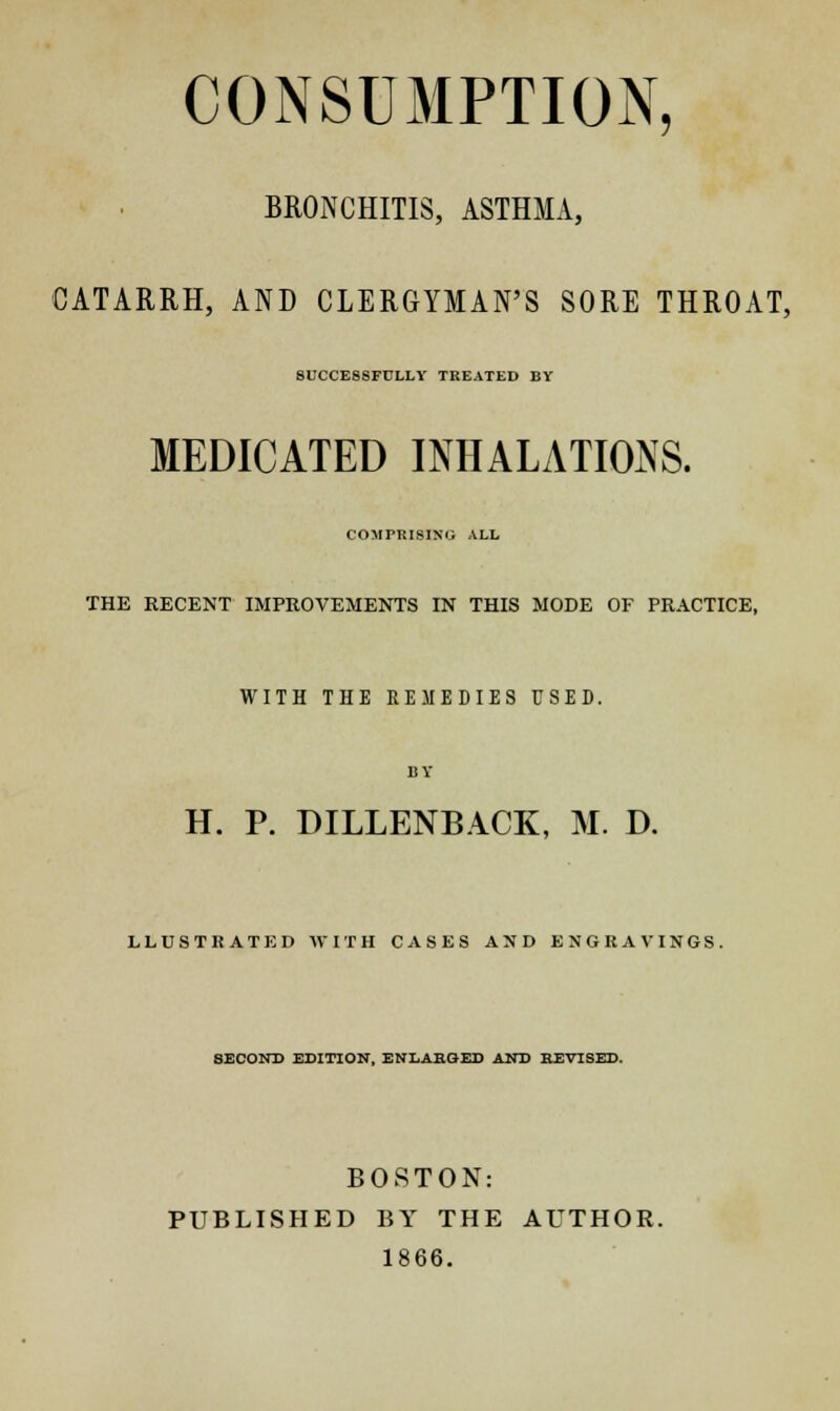 CONSUMPTION, BRONCHITIS, ASTHMA, CATARRH, AND CLERGYMAN'S SORE THROAT, SUCCESSFULLY TREATED BY MEDICATED INHALATIONS. COMPRISING ALL THE RECENT IMPROVEMENTS IN THIS MODE OF PRACTICE, WITH THE REMEDIES USED. H. P. DILLENBACK, M. D. LLUSTRATED WITH CASES AND ENGRAVINGS. SECOND EDITION, ENLARGED AND REVISED. BOSTON: PUBLISHED BY THE AUTHOR. 1866.