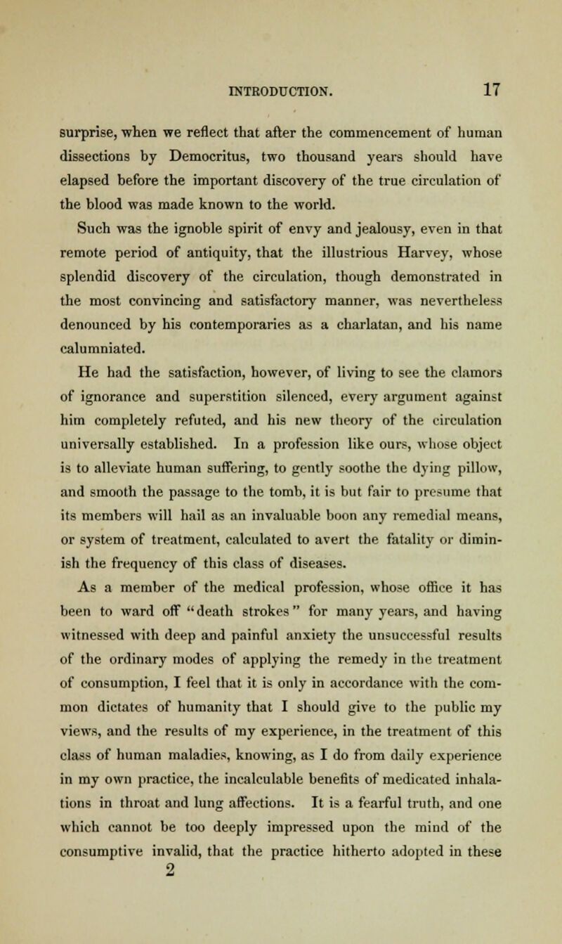 surprise, when we reflect that after the commencement of human dissections by Democritus, two thousand years should have elapsed before the important discovery of the true circulation of the blood was made known to the world. Such was the ignoble spirit of envy and jealousy, even in that remote period of antiquity, that the illustrious Harvey, whose splendid discovery of the circulation, though demonstrated in the most convincing and satisfactory manner, was nevertheless denounced by his contemporaries as a charlatan, and his name calumniated. He had the satisfaction, however, of living to see the clamors of ignorance and superstition silenced, every argument against him completely refuted, and his new theory of the circulation universally established. In a profession like ours, whose object is to alleviate human suffering, to gently soothe the dying pillow, and smooth the passage to the tomb, it is but fair to presume that its members will hail as an invaluable boon any remedial means, or system of treatment, calculated to avert the fatality or dimin- ish the frequency of this class of diseases. As a member of the medical profession, whose office it has been to ward off  death strokes for many years, and having witnessed with deep and painful anxiety the unsuccessful results of the ordinary modes of applying the remedy in the treatment of consumption, I feel that it is only in accordance with the com- mon dictates of humanity that I should give to the public my views, and the results of my experience, in the treatment of this class of human maladies, knowing, as I do from daily experience in my own practice, the incalculable benefits of medicated inhala- tions in throat and lung affections. It is a fearful truth, and one which cannot be too deeply impressed upon the mind of the consumptive invalid, that the practice hitherto adopted in these 9