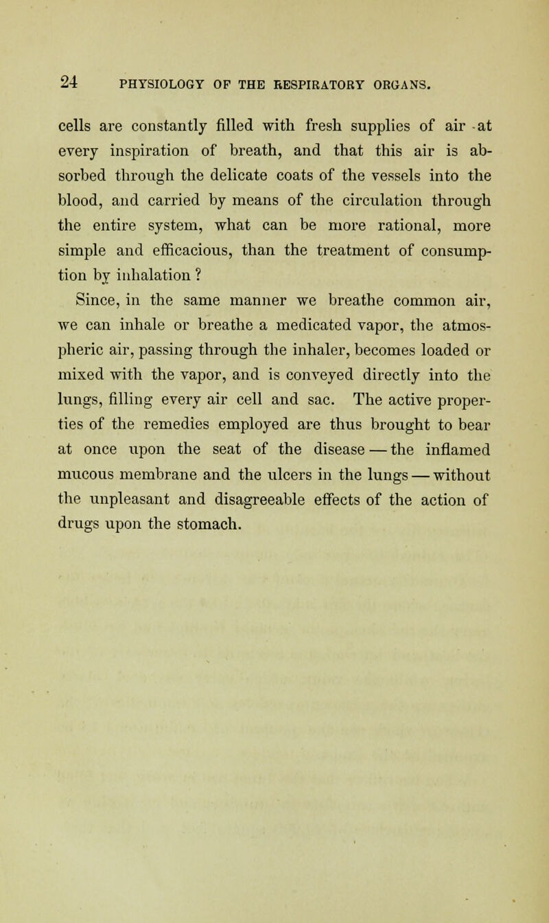 cells are constantly filled with fresh supplies of air -at every inspiration of breath, and that this air is ab- sorbed through the delicate coats of the vessels into the blood, and carried by means of the circulation through the entire system, what can be more rational, more simple and efficacious, than the treatment of consump- tion by inhalation ? Since, in the same manner we breathe common air, we can inhale or breathe a medicated vapor, the atmos- pheric air, passing through the inhaler, becomes loaded or mixed with the vapor, and is conveyed directly into the lungs, filling every air cell and sac. The active proper- ties of the remedies employed are thus brought to bear at once tipon the seat of the disease — the inflamed mucous membrane and the ulcers in the lungs — without the unpleasant and disagreeable effects of the action of drugs xipon the stomach.