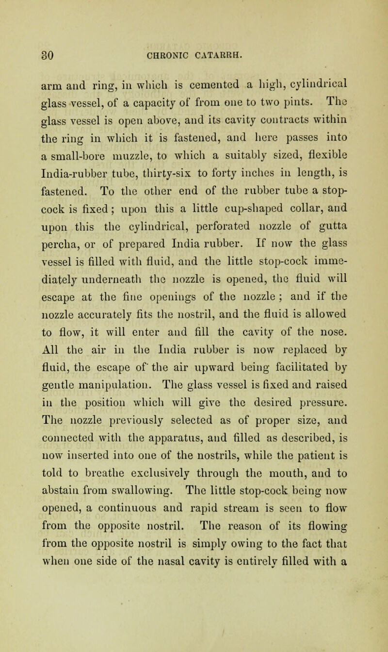 arm and ring, in which is cemented a high, cylindrical glass vessel, of a capacity of from one to two pints. The glass vessel is open above, and its cavity contracts within the ring in which it is fastened, and here passes into a small-bore muzzle, to which a suitably sized, flexible India-rubber tube, thirty-six to forty inches in length, is fastened. To the other end of the rubber tube a stop- cock is fixed; upon this a little cup-shaped collar, and upon this the cylindrical, perforated nozzle of gutta percha, or of prepared India rubber. If now the glass vessel is filled with fluid, and the little stop-cock imme- diately underneath the nozzle is opened, the fluid will escape at the fine openings of the nozzle ; and if the nozzle accurately fits the nostril, and the fluid is allowed to flow, it will enter and fill the cavity of the nose. All the air in the India rubber is now replaced by fluid, the escape of' the air upward being facilitated by gentle manipulation. The glass vessel is fixed and raised in the position which will give the desired pressure. The nozzle previously selected as of proper size, and connected with the apparatus, and filled as described, is now inserted into one of the nostrils, while the patient is told to breathe exclusively through the mouth, and to abstain from swallowing. The little stop-cock being now opened, a continuous and rapid stream is seen to flow from the opposite nostril. The reason of its flowing from the opposite nostril is simply owing to the fact that when one side of the nasal cavity is entirely filled with a