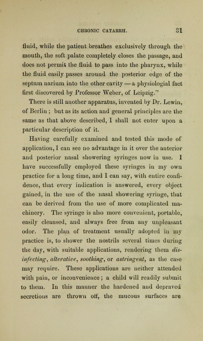 fluid, while the patient breathes exclusively through the mouth, the soft palate completely closes the passage, and does not permit the fluid to pass into the pharynx, while the fluid easily passes around the posterior edge of the septum narium into the other cavity—a physiologial fact first discovered by Professor Weber, of Leipzig. There is still another apparatus, invented by Dr. Lewin, of Berlin ; but as its action and general principles are the same as that above described, I shall not enter upon a particular description of it. Having carefully examined and tested this mode of application, I can see no advantage in it over the anterior and posterior nasal showering syringes now in use. I have successfully employed these syringes in my own practice for a long time, and I can say, with entire confi- dence, that every indication is answered, every object gained, in the use of the nasal showering syringe, that can be derived from the use of more complicated ma- chinery. The syringe is also more convenient, portable, easily cleansed, and always free from any unpleasant odor. The plan of treatment usually adopted in my practice is, to shower the nostrils several times during the day, with suitable applications, rendering them dis- infecting, alterative, soot/ting; or astring-ent, as the case may require. These applications are neither attended with pain, or inconvenience; a child will readily submit to them. In this manner the hardened and depraved secretions are thrown otf, the mucous surfaces are