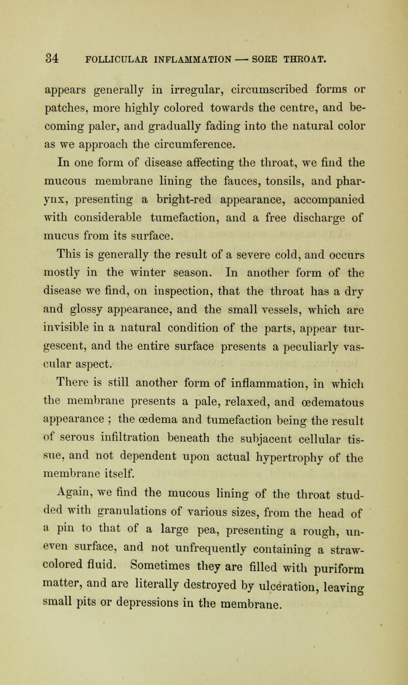 appears generally in irregular, circumscribed forms or patches, more highly colored towards the centre, and be- coming paler, and gradually fading into the natural color as we approach the circumference. In one form of disease affecting the throat, we find the mucous membrane lining the fauces, tonsils, and phar- ynx, presenting a bright-red appearance, accompanied with considerable tumefaction, and a free discharge of mucus from its surface. This is generally the result of a severe cold, and occurs mostly in the winter season. In another form of the disease we find, on inspection, that the throat has a dry and glossy appearance, and the small vessels, which are invisible in a natural condition of the parts, appear tur- gescent, and the entire surface presents a peculiarly vas- cular aspect.- There is still another form of inflammation, in which the membrane presents a pale, relaxed, and cedematous appearance ; the oedema and tumefaction being the result of serous infiltration beneath the subjacent cellular tis- sue, and not dependent upon actual hypertrophy of the membrane itself. Again, we find the mucous lining of the throat stud- ded with granulations of various sizes, from the head of a pin to that of a large pea, presenting a rough, un- even surface, and not unfrequently containing a straw- colored fluid. Sometimes they are filled with puriform matter, and are literally destroyed by ulceration, leaving small pits or depressions in the membrane.