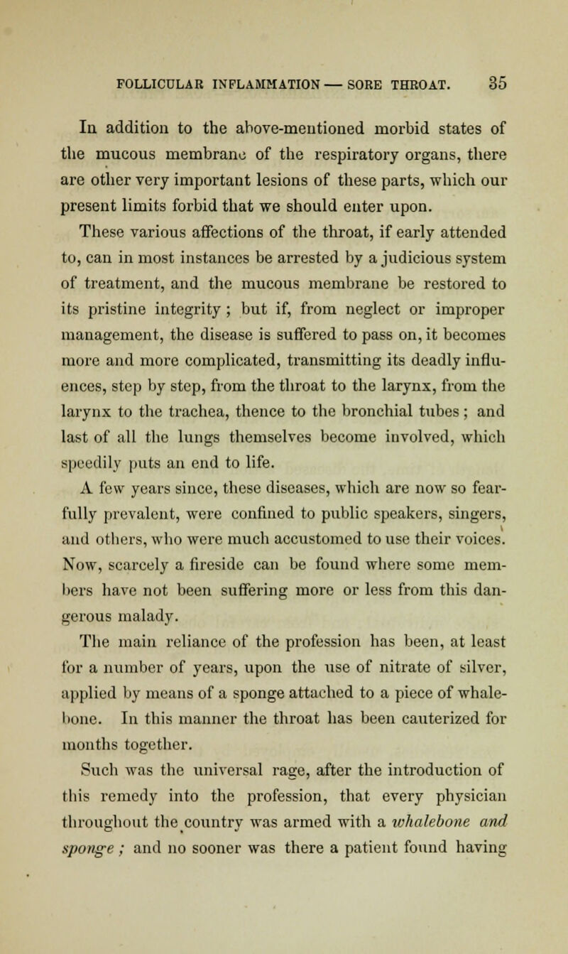 In addition to the above-mentioned morbid states of the mucous membrane of the respiratory organs, there are other very important lesions of these parts, which our present limits forbid that we should enter upon. These various affections of the throat, if early attended to, can in most instances be arrested by a judicious system of treatment, and the mucous membrane be restored to its pristine integrity ; but if, from neglect or improper management, the disease is suffered to pass on, it becomes more and more complicated, transmitting its deadly influ- ences, step by step, from the throat to the larynx, from the larynx to the trachea, thence to the bronchial tubes; and last of all the lungs themselves become involved, which speedily puts an end to life. A few years since, these diseases, which are now so fear- fully prevalent, were confined to public speakers, singers, and others, who were much accustomed to use their voices. Now, scarcely a fireside can be found where some mem- bers have not been suffering more or less from this dan- gerous malady. The main reliance of the profession has been, at least for a number of years, upon the use of nitrate of silver, applied by means of a sponge attached to a piece of whale- bone. In this manner the throat has been cauterized for months together. Such was the universal rage, after the introduction of this remedy into the profession, that every physician throughout the country was armed with a luhalebone and sponge; and no sooner was there a patient found having