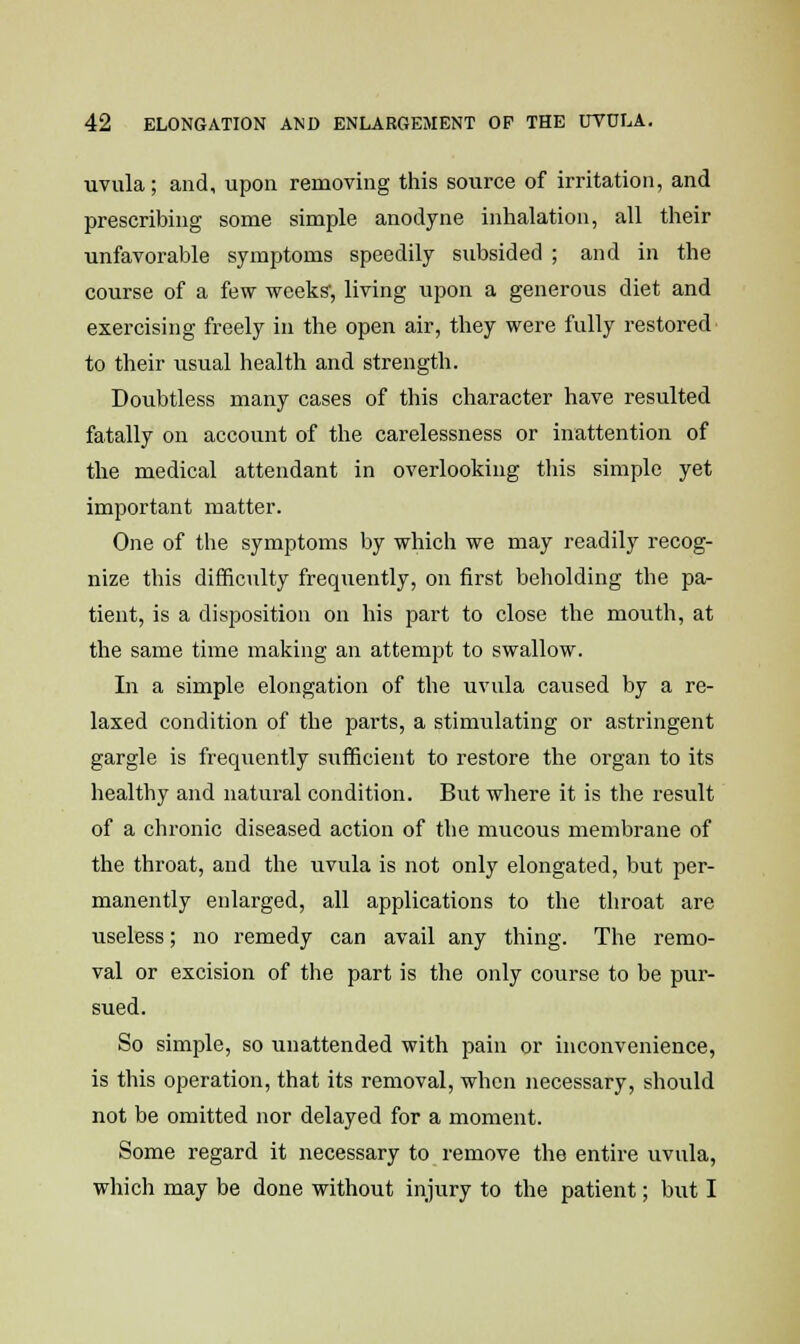 uvula; and, upon removing this source of irritation, and prescribing some simple anodyne inhalation, all their unfavorable symptoms speedily subsided ; and in the course of a few weeks', living upon a generous diet and exercising freely in the open air, they were fully restored to their usual health and strength. Doubtless many cases of this character have resulted fatally on account of the carelessness or inattention of the medical attendant in overlooking this simple yet important matter. One of the symptoms by which we may readily recog- nize this difficulty frequently, on first beholding the pa- tient, is a disposition on his part to close the mouth, at the same time making an attempt to swallow. In a simple elongation of the uvula caused by a re- laxed condition of the parts, a stimulating or astringent gargle is frequently sufficient to restore the organ to its healthy and natural condition. But where it is the result of a chronic diseased action of the mucous membrane of the throat, and the uvula is not only elongated, but per- manently enlarged, all applications to the throat are useless; no remedy can avail any thing. The remo- val or excision of the part is the only course to be pur- sued. So simple, so unattended with pain or inconvenience, is this operation, that its removal, when necessary, should not be omitted nor delayed for a moment. Some regard it necessary to remove the entire uvula, which may be done without injury to the patient; but I