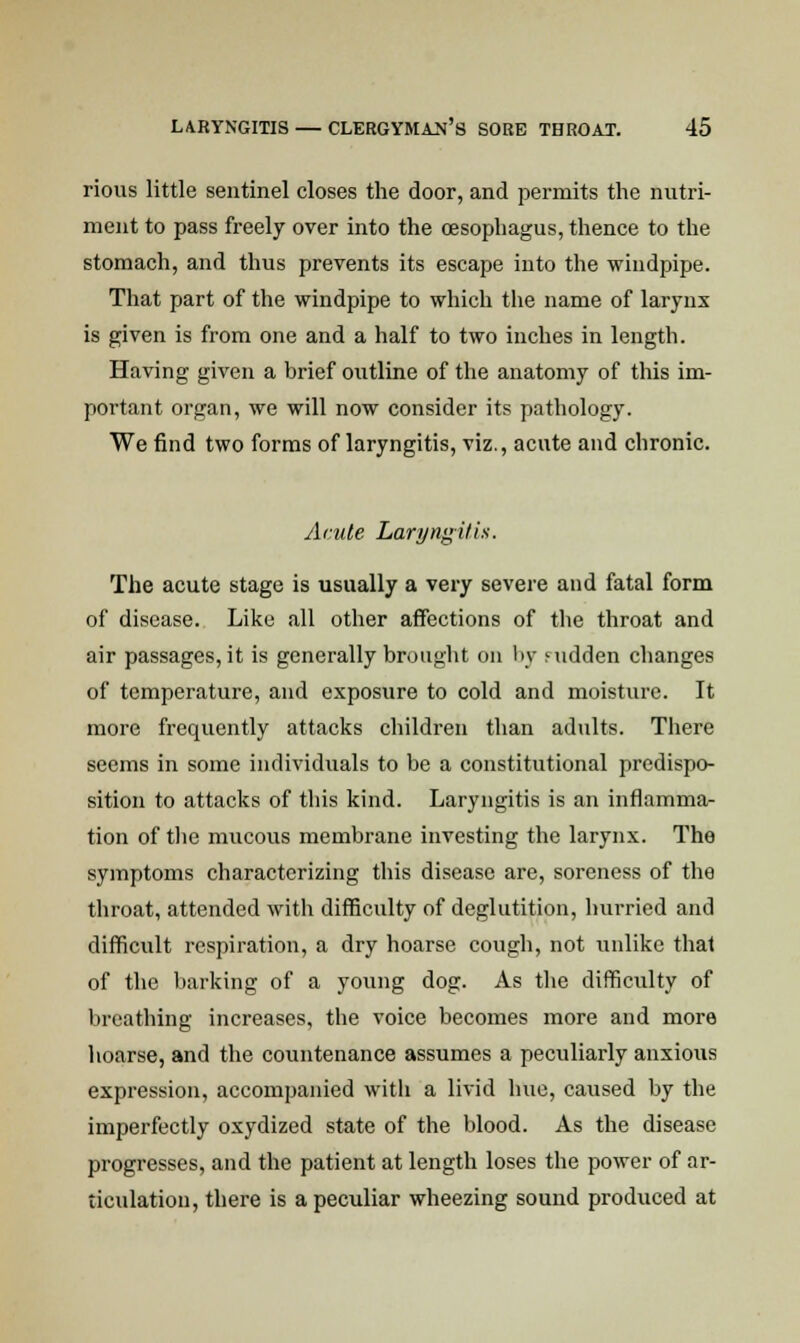 rious little sentinel closes the door, and permits the nutri- ment to pass freely over into the oesophagus, thence to the stomach, and thus prevents its escape into the windpipe. That part of the windpipe to which the name of larynx is given is from one and a half to two inches in length. Having given a brief outline of the anatomy of this im- portant organ, we will now consider its pathology. We find two forms of laryngitis, viz., acute and chronic. Acute Laryngitis. The acute stage is usually a very severe and fatal form of disease. Like all other affections of the throat and air passages, it is generally brought on by Mtdden changes of temperature, and exposure to cold and moisture. It more frequently attacks children than adults. There seems in some individuals to be a constitutional predispo- sition to attacks of this kind. Laryngitis is an inflamma- tion of the mucous membrane investing the larynx. The symptoms characterizing this disease are, soreness of the throat, attended with difficulty of deglutition, hurried and difficult respiration, a dry hoarse cough, not iinlike that of the barking of a young dog. As the difficulty of breathing increases, the voice becomes more and more hoarse, and the countenance assumes a peculiarly anxious expression, accompanied with a livid hue, caused by the imperfectly oxydized state of the blood. As the disease progresses, and the patient at length loses the power of ar- ticulation, there is a peculiar wheezing sound produced at