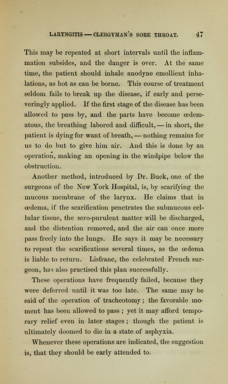 This may be repeated at short intervals until the inflam- mation subsides, and the danger is over. At the same time, the patient should inhale anodyne emollient inha- lations, as hot as can be borne. This course of treatment seldom fails to break up the disease, if early and perse- veringly applied. If the first stage of the disease has been allowed to pass by, and the parts have become (Edem- atous, the breathing labored and difficult, — in short, the patient is dying for want of breath, — nothing remains for us to do but to give him air. And this is done by an operation, making an opening in the windpipe below the obstruction. Another method, introduced by Dr. Buck, one of the surgeons of the New York Hospital, is, by scarifying the mucous membrane of the larynx. He claims that in oedema, if the scarification penetrates the submucous cel- lular tissue, the sero-purulent matter will be discharged, and the distention removed, and the air can once more pass freely into the lungs. He says it may be necessary to repeat the scarifications several times, as the oedema is liable to return. Lisfranc, the celebrated French sur- geon, has also practised this plan successfully. These operations have frequently failed, because they were deferred until it was too late. The same may be said of the operation of tracheotomy; the favorable mo- ment has been allowed to pass ; yet it may afford tempo- rary relief even in later stages ; though the patient is ultimately doomed to die in a state of asphyxia. Whenever these operations are indicated, the suggestion is, that they should be early attended to.