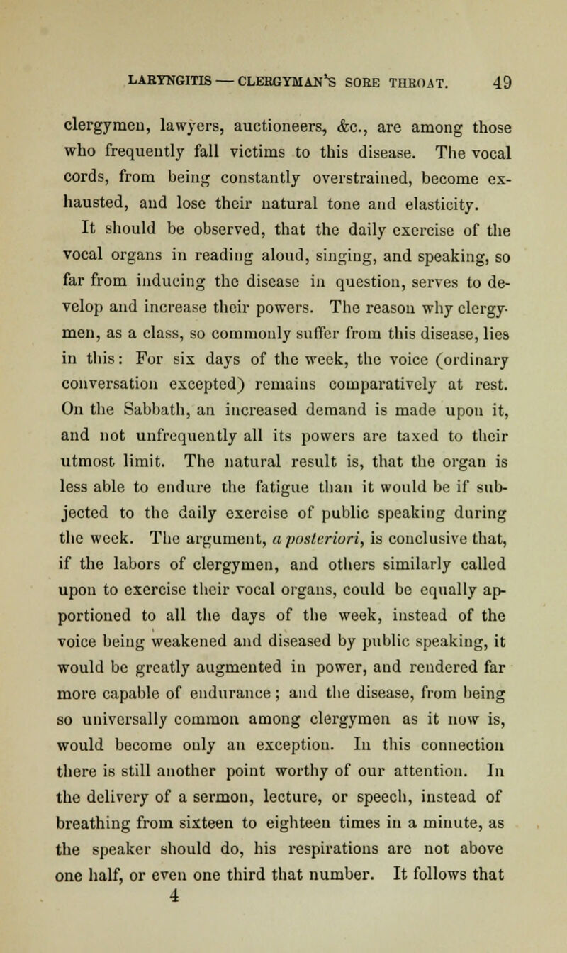 clergymen, lawyers, auctioneers, &c, are among those who frequently fall victims to this disease. The vocal cords, from being constantly overstrained, become ex- hausted, and lose their natural tone and elasticity. It should be observed, that the daily exercise of the vocal organs in reading aloud, singing, and speaking, so far from inducing the disease in question, serves to de- velop and increase their powers. The reason why clergy- men, as a class, so commonly suffer from this disease, lies in this: For sis days of the week, the voice (ordinary conversation excepted) remains comparatively at rest. On the Sabbath, an increased demand is made upon it, and not unfrequently all its powers are taxed to their utmost limit. The natural result is, that the organ is less able to endure the fatigue than it would be if sub- jected to the daily exercise of public speaking during the week. The argument, a posteriori, is conclusive that, if the labors of clergymen, and others similarly called upon to exercise their vocal organs, could be equally ap- portioned to all the days of the week, instead of the voice being weakened and diseased by public speaking, it would be greatly augmented in power, and rendered far more capable of endurance; and the disease, from being so universally common among clergymen as it now is, would become only an exception. In this connection there is still another point worthy of our attention. In the delivery of a sermon, lecture, or speech, instead of breathing from sixteen to eighteen times in a minute, as the speaker should do, his respirations are not above one half, or even one third that number. It follows that 4