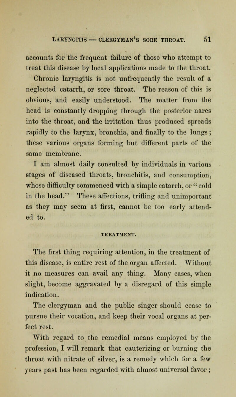 accounts for the frequent failure of those who attempt to treat this disease by local applications made to the throat. Chronic laryngitis is not unfrequently the result of a neglected catarrh, or sore throat. The reason of this is obvious, and easily understood. The matter from the head is constantly dropping through the posterior nares into the throat, and the irritation thus produced spreads rapidly to the larynx, bronchia, and finally to the lungs; these various organs forming but different parts of the same membrane. I am almost daily consulted by individuals in various 6tages of diseased throats, bronchitis, and consumption, whose difficulty commenced with a simple catarrh, or  cold in the head. These affections, trifling and unimportant as they may seem at first, cannot be too early attend- ed to. TREATMENT. The first thing requiring attention, in the treatment of this disease, is entire rest of the organ affected. Without it no measures can avail any thing. Many cases, when slight, become aggravated by a disregard of this simple indication. The clergyman and the public singer should cease to pursue their vocation, and keep their vocal organs at per- fect rest. With regard to the remedial means employed by the profession, I will remark that cauterizing or burning the throat with nitrate of silver, is a remedy which for a few years past has been regarded with almost universal favor;