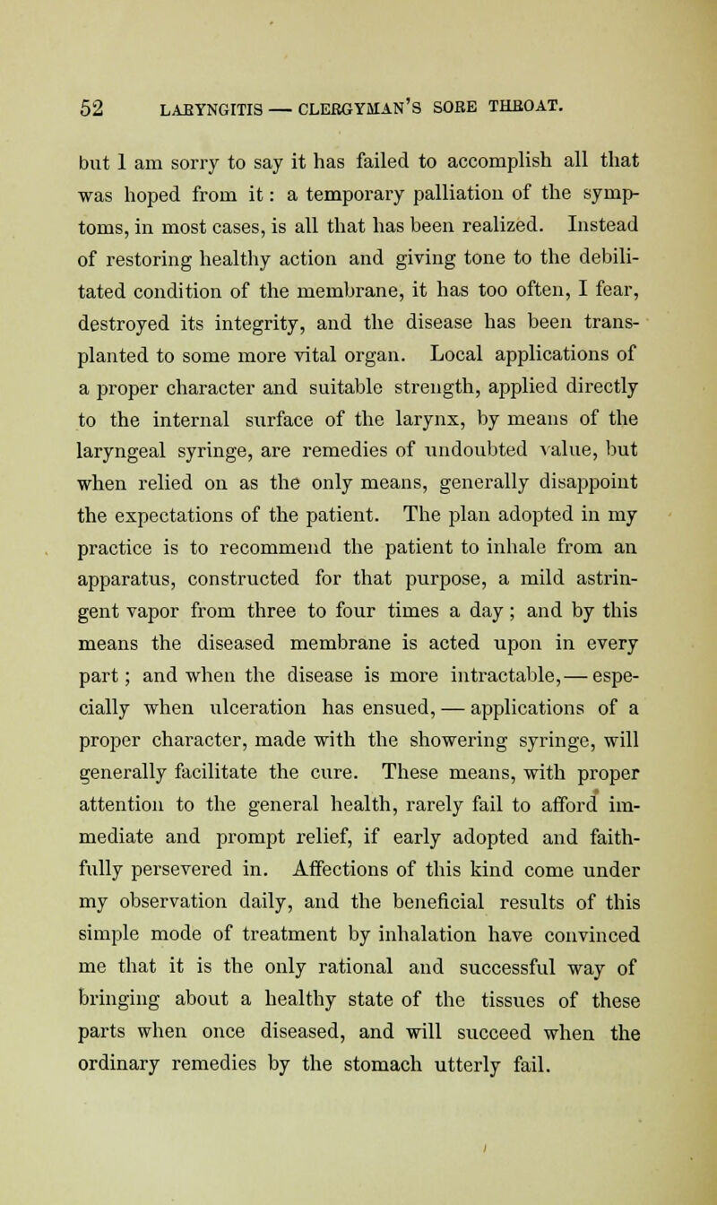 but 1 am sorry to say it has failed to accomplish all that was hoped from it: a temporary palliation of the symp- toms, in most cases, is all that has been realized. Instead of restoring healthy action and giving tone to the debili- tated condition of the membrane, it has too often, I fear, destroyed its integrity, and the disease has been trans- planted to some more vital organ. Local applications of a proper character and suitable strength, applied directly to the internal siirface of the larynx, by means of the laryngeal syringe, are remedies of undoubted value, but when relied on as the only means, generally disappoint the expectations of the patient. The plan adopted in my practice is to recommend the patient to inhale from an apparatus, constructed for that purpose, a mild astrin- gent vapor from three to four times a day; and by this means the diseased membrane is acted upon in every part; and when the disease is more intractable,— espe- cially when ulceration has ensued, — applications of a proper character, made with the showering syringe, will generally facilitate the cure. These means, with proper attention to the general health, rarely fail to afford im- mediate and prompt relief, if early adopted and faith- fully persevered in. Affections of this kind come under my observation daily, and the beneficial results of this simple mode of treatment by inhalation have convinced me that it is the only rational and successful way of bringing about a healthy state of the tissues of these parts when once diseased, and will succeed when the ordinary remedies by the stomach utterly fail.