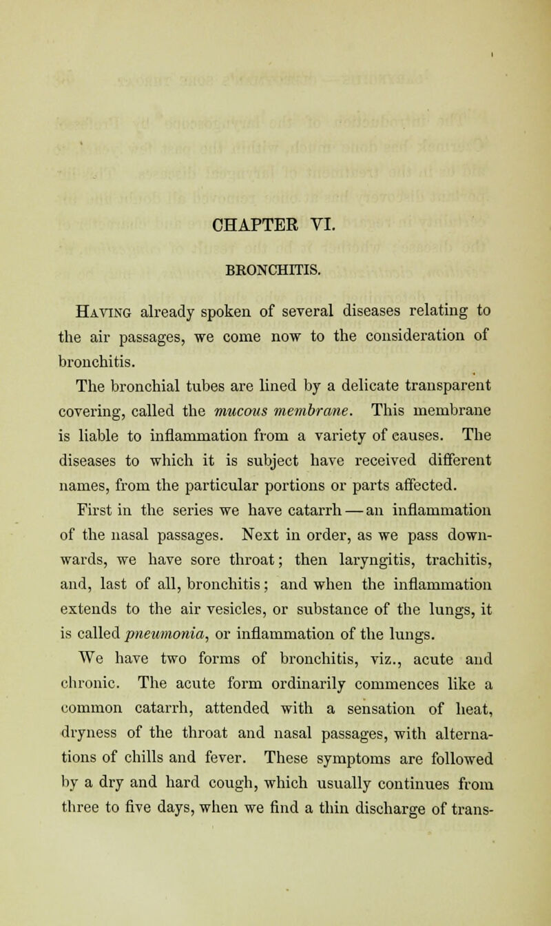 CHAPTER VI. BRONCHITIS. Having already spoken of several diseases relating to the air passages, we come now to the consideration of bronchitis. The bronchial tubes are lined by a delicate transparent covering, called the mucous membrane. This membrane is liable to inflammation from a variety of causes. The diseases to which it is subject have received different names, from the particular portions or parts affected. First in the series we have catarrh — an inflammation of the nasal passages. Next in order, as we pass down- wards, we have sore throat; then laryngitis, trachitis, and, last of all, bronchitis; and when the inflammation extends to the air vesicles, or substance of the lungs, it is called pneumonia, or inflammation of the lungs. We have two forms of bronchitis, viz., acute and chronic. The acute form ordinarily commences like a common catarrh, attended with a sensation of heat, dryness of the throat and nasal passages, with alterna- tions of chills and fever. These symptoms are followed by a dry and hard cough, which usually continues from three to five days, when we find a thin discharge of trans-