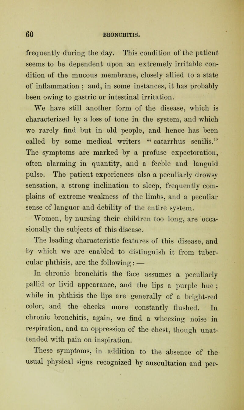 frequently during the day. This condition of the patient seems to be dependent upon an extremely irritable con- dition of the mucous membrane, closely allied to a state of inflammation ; and, in some instances, it has probably been owing to gastric or intestinal irritation. We have still another form of the disease, which is characterized by a loss of tone in the system, and which we rarely find but in old people, and hence has been called by some medical writers  catarrhus senilis. The symptoms are marked by a profuse expectoration, often alarming in quantity, and a feeble and languid pulse. The patient experiences also a peculiarly drowsy sensation, a strong inclination to sleep, frequently com- plains of extreme weakness of the limbs, and a peculiar sense of languor and debility of the entire system. Women, by nursing their children too long, are occa- sionally the subjects of this disease. The leading characteristic features of this disease, and by which we are enabled to distinguish it from tuber- cular phthisis, are the following: — In chronic bronchitis the face assumes a peculiarly pallid or livid appearance, and the lips a purple hue ; while in phthisis the lips are generally of a bright-red color, and the cheeks more constantly flushed. In chronic bronchitis, again, we find a wheezing noise in respiration, and an oppression of the chest, though unat- tended with pain on inspiration. These symptoms, in addition to the absence of the usual physical signs recognized by auscultation and per-