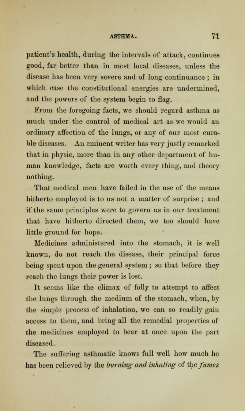 patient's health, during the intervals of attack, continues good, far better than in most local diseases, unless the disease has been very severe and of long continuance ; in which case the constitutional energies are undermined, and the powers of the system begin to flag. From the foregoing facts, we should regard asthma as much under the control of medical art as we would an ordinary affection of the lungs, or any of our most cura- ble diseases. An eminent writer has very justly remarked that in physic, more than in any other department of hu- man knowledge, facts are worth every thing, and theory nothing. That medical men have failed in the use of the means hitherto employed is to us not a matter of surprise ; and if the same principles were to govern us in our treatment that have hitherto directed them, we too should have little ground for hope. Medicines administered into the stomach, it is well known, do not reach the disease, their principal force being spent upon the general system; so that before they reach the lungs their power is lost. It seems like the climax of folly to attempt to affect the lungs through the medium of the stomach, when, by the simple process of inhalation, we can so readily gain access to them, and bring all the remedial properties of the medicines employed to bear at once upon the part diseased. The suffering asthmatic knows full well how much he has been relieved by the burning and inhaling of the fumes