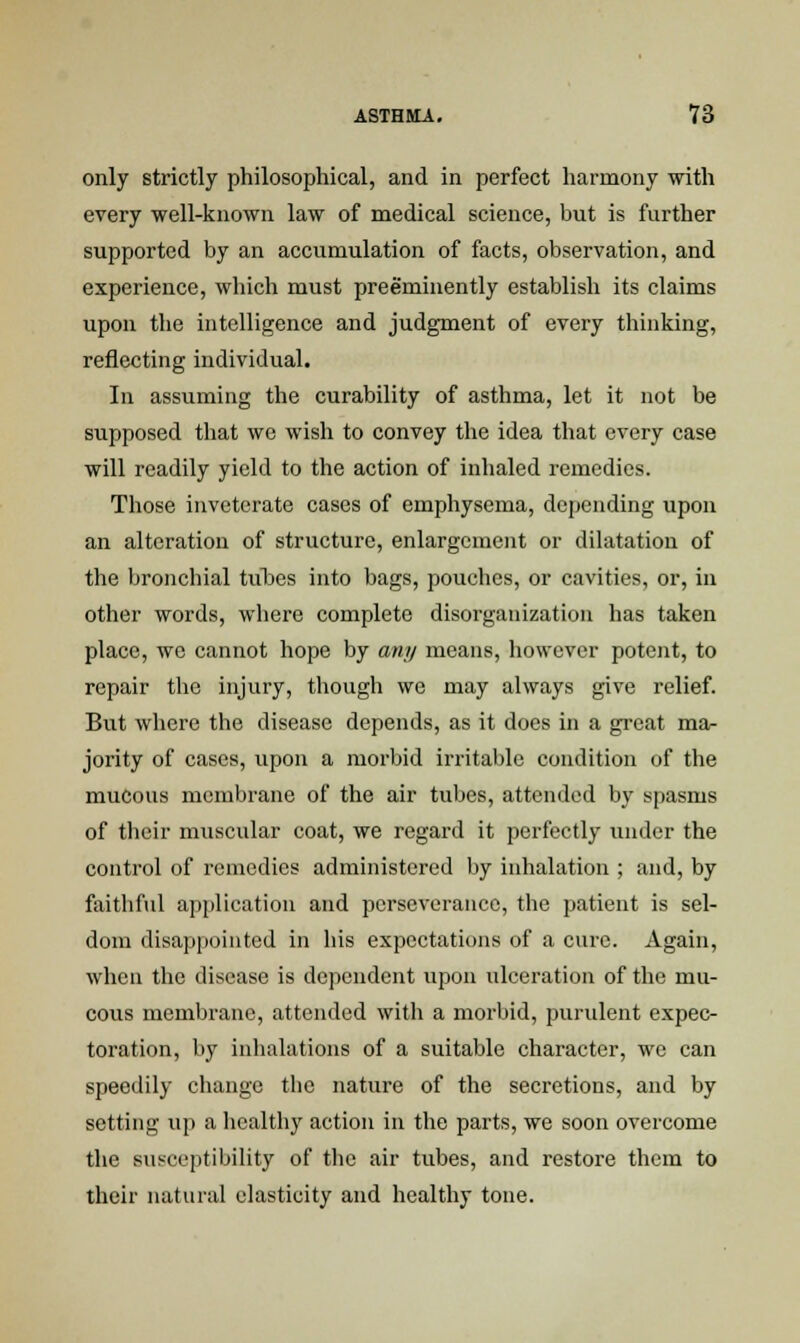 only strictly philosophical, and in perfect harmony with every well-known law of medical science, but is further supported by an accumulation of facts, observation, and experience, which must preeminently establish its claims upon the intelligence and judgment of every thinking, reflecting individual. In assuming the curability of asthma, let it not be supposed that we wish to convey the idea that every case will readily yield to the action of inhaled remedies. Those inveterate cases of emphysema, depending upon an alteration of structure, enlargement or dilatation of the bronchial tithes into bags, pouches, or cavities, or, in other words, where complete disorganization has taken place, we cannot hope by amy means, however potent, to repair the injury, though we may always give relief. But where the disease depends, as it does in a great ma- jority of cases, upon a morbid irritable condition of the mucous membrane of the air tubes, attended by spasms of their muscular coat, we regard it perfectly under the control of remedies administered by inhalation ; and, by faithful application and perseverance, the patient is sel- dom disappointed in his expectations of a cure. Again, when the disease is dependent upon ulceration of the mu- cous membrane, attended with a morbid, purulent expec- toration, by inhalations of a suitable character, we can speedily change the nature of the secretions, and by setting up a healthy action in the parts, we soon overcome the susceptibility of the air tubes, and restore them to their natural elasticity and healthy tone.