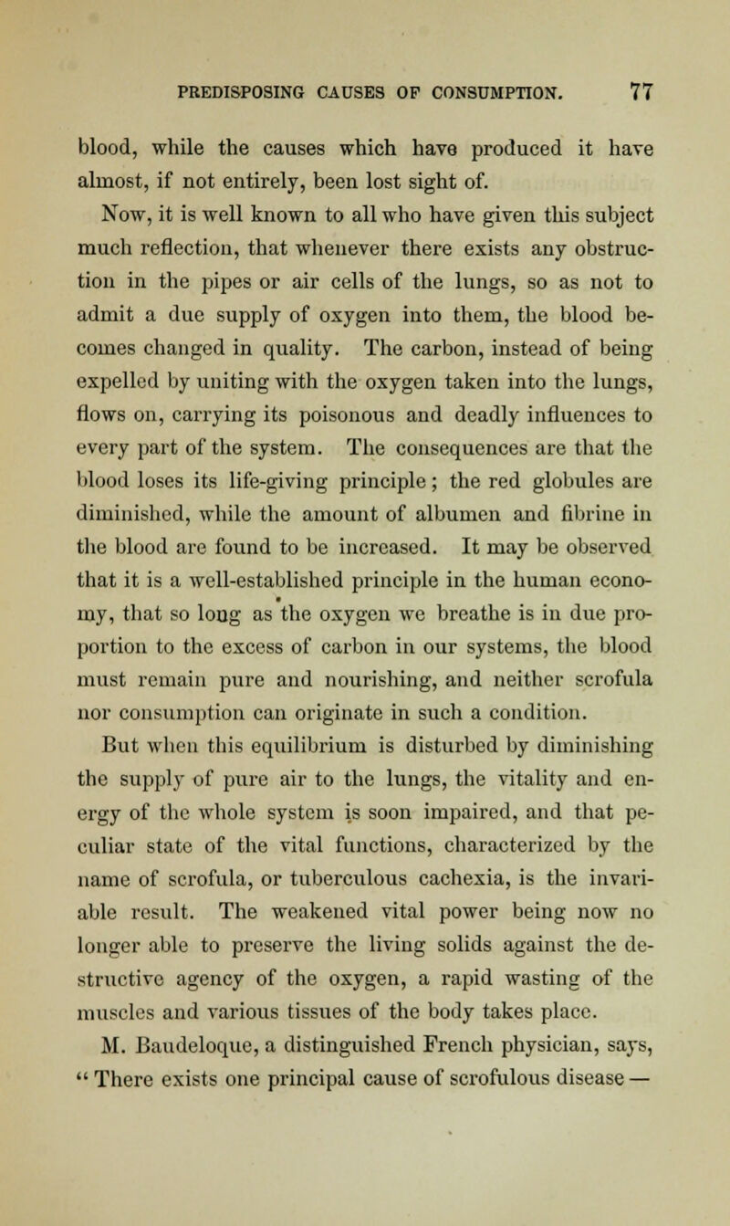 blood, while the causes which have produced it have almost, if not entirely, been lost sight of. Now, it is well known to all who have given this subject much reflection, that whenever there exists any obstruc- tion in the pipes or air cells of the lungs, so as not to admit a due supply of oxygen into them, the blood be- comes changed in quality. The carbon, instead of being expelled by uniting with the oxygen taken into the lungs, flows on, carrying its poisonous and deadly influences to every part of the system. The consequences are that the blood loses its life-giving principle; the red globules are diminished, while the amount of albumen and fibrine in the blood are found to be increased. It may be observed that it is a well-established principle in the human econo- my, that so long as the oxygen we breathe is in due pro- portion to the excess of carbon in our systems, the blood must remain pure and nourishing, and neither scrofula nor consumption can originate in such a condition. But when this equilibrium is disturbed by diminishing the supply of pure air to the lungs, the vitality and en- ergy of the whole system is soon impaired, and that pe- culiar state of the vital functions, characterized by the name of scrofula, or tuberculous cachexia, is the invari- able result. The weakened vital power being now no longer able to preserve the living solids against the de- structive agency of the oxygen, a rapid wasting of the muscles and various tissues of the body takes place. M. Baudeloque, a distinguished French physician, says,  There exists one principal cause of scrofulous disease —