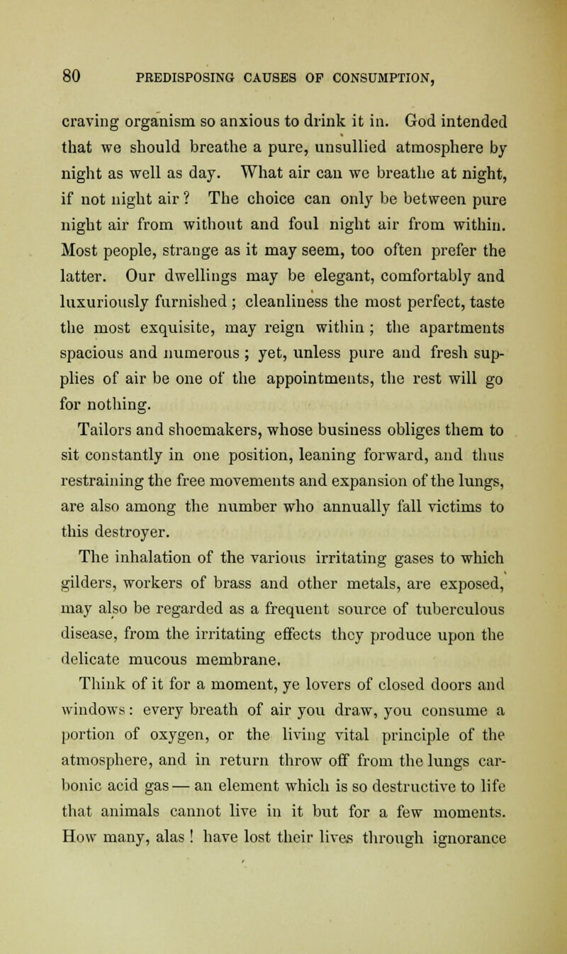 craving organism so anxious to drink it in. God intended that we should breathe a pure, unsullied atmosphere by night as well as day. What air can we breathe at night, if not night air? The choice can only be between pure night air from without and foul night air from within. Most people, strange as it may seem, too often prefer the latter. Our dwellings may be elegant, comfortably and luxuriously furnished ; cleanliness the most perfect, taste the most exquisite, may reign within ; the apartments spacious and numerous ; yet, unless pure and fresh sup- plies of air be one of the appointments, the rest will go for nothing. Tailors and shoemakers, whose business obliges them to sit constantly in one position, leaning forward, and thus restraining the free movements and expansion of the lungs, are also among the number who annually fall victims to this destroyer. The inhalation of the various irritating gases to which gilders, workers of brass and other metals, are exposed, may also be regarded as a frequent source of tuberculous disease, from the irritating effects they produce upon the delicate mucous membrane, Think of it for a moment, ye lovers of closed doors and windows: every breath of air you draw, you consume a portion of oxygen, or the living vital principle of the atmosphere, and in return throw off from the lungs car- bonic acid gas— an element which is so destructive to life that animals cannot live in it but for a few moments. How many, alas ! have lost their lives through ignorance