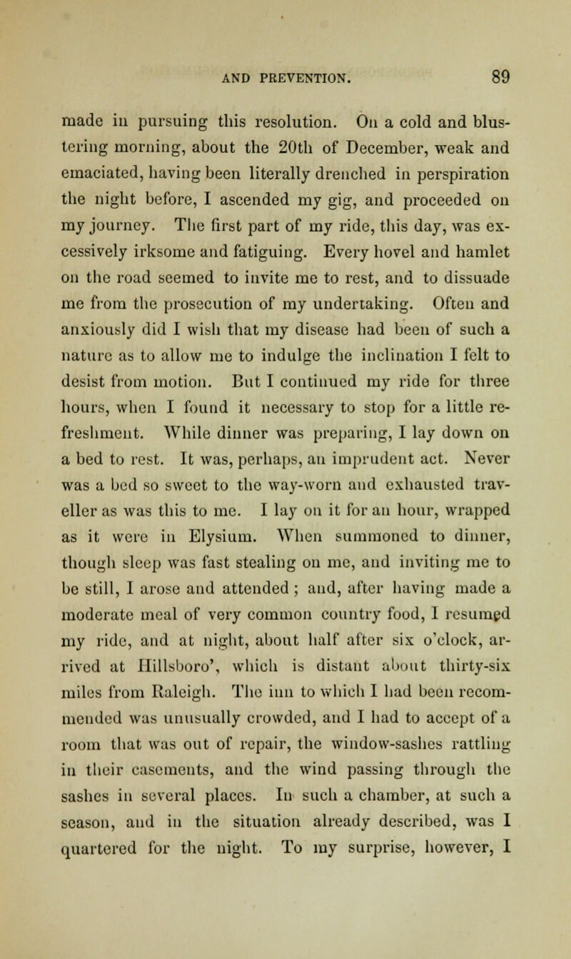 made in pursuing this resolution. On a cold and blus- tering morning, about the 20th of December, weak and emaciated, having been literally drenched in perspiration the night before, I ascended my gig, and proceeded on my journey. The first part of my ride, this day, was ex- cessively irksome and fatiguing. Every hovel and hamlet on the road seemed to invite me to rest, and to dissuade me from the prosecution of my undertaking. Often and anxiously did I wish that my disease had been of such a nature as to allow me to indulge the inclination I felt to desist from motion. But I continued my ride for three hours, when I found it necessary to stop for a little re- freshment. While dinner was preparing, I lay down on a bed to rest. It was, perhaps, an imprudent act. Never was a bed so sweet to the way-worn and exhausted trav- eller as was this to me. I lay on it for an hour, wrapped as it were in Elysium. When summoned to dinner, though sleep was fast stealing on mc, and inviting me to be still, I arose and attended ; and, after having made a moderate meal of very common country food, 1 resumed my ride, and at night, about half after six o'clock, ar- rived at Hillsboro', which is distant about thirty-six miles from Raleigh. The inn to which I had been recom- mended was unusually crowded, and I had to accept of a room that was out of repair, the window-sashes rattling in tlieir casements, and the wind passing through the sashes in several places. In such a chamber, at such a season, and in the situation already described, was I quartered for the night. To my surprise, however, I