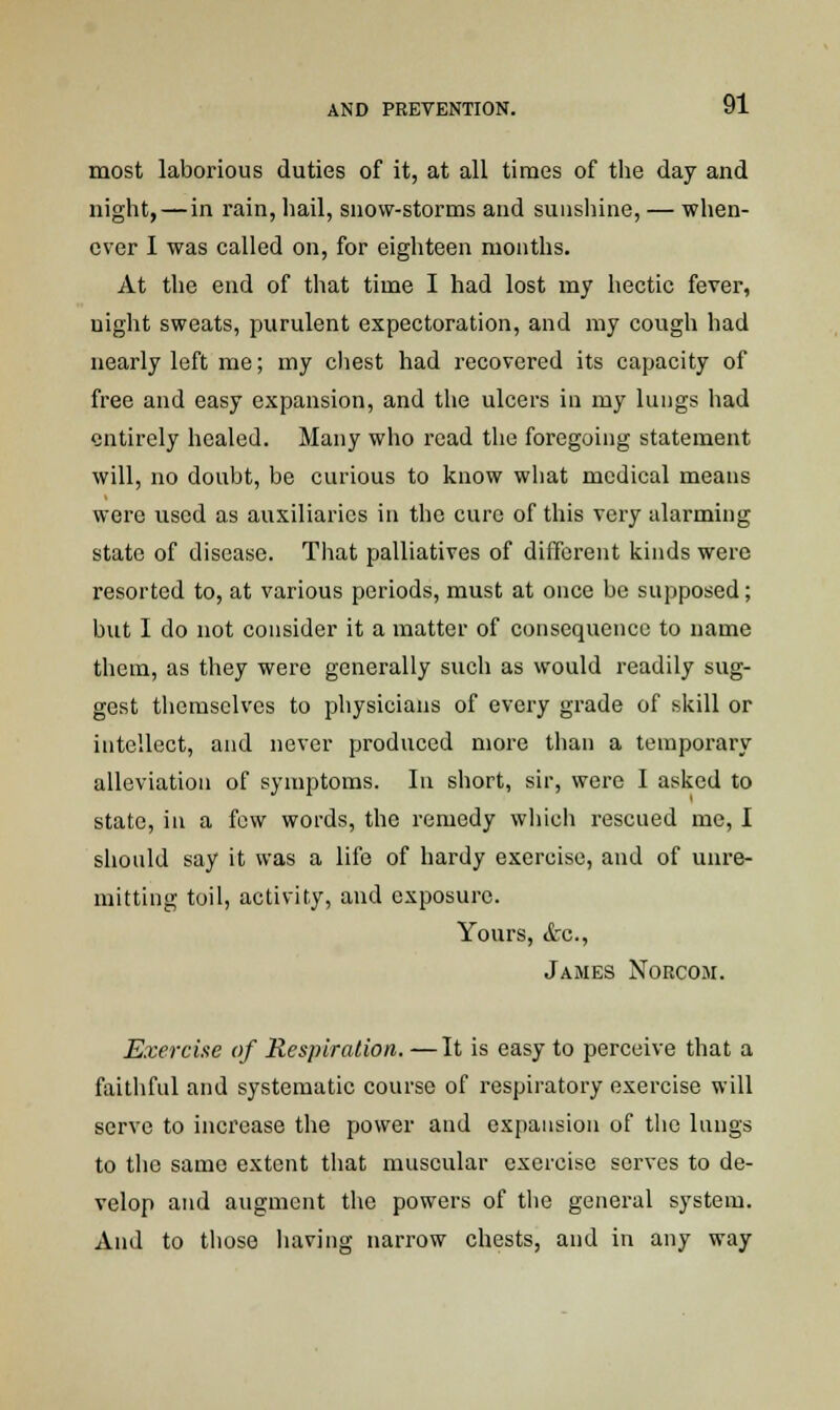 most laborious duties of it, at all times of the day and night, — in rain, hail, snow-storms and sunshine, — when- ever I was called on, for eighteen months. At the end of that time I had lost my hectic fever, night sweats, purulent expectoration, and my cough had nearly left me; my chest had recovered its capacity of free and easy expansion, and the ulcers in my lungs had entirely healed. Many who read the foregoing statement will, no doubt, be curious to know what medical means were used as auxiliaries in the cure of this very alarming state of disease. That palliatives of different kinds were resorted to, at various periods, must at once be supposed; but I do not consider it a matter of consequence to name them, as they were generally such as would readily sug- gest themselves to physicians of every grade of skill or intellect, and never produced more than a temporary alleviation of symptoms. In short, sir, were I asked to state, in a few words, the remedy which rescued me, I should say it was a life of hardy exercise, and of unre- mitting toil, activity, and exposure. Yours, <tc, James Norcom. Exercise of Respiration. —It is easy to perceive that a faithful and systematic course of respiratory exercise will serve to increase the power and expansion of the lungs to tho same extent that muscular exercise serves to de- velop and augment the powers of the general system. And to those having narrow chests, and in any way