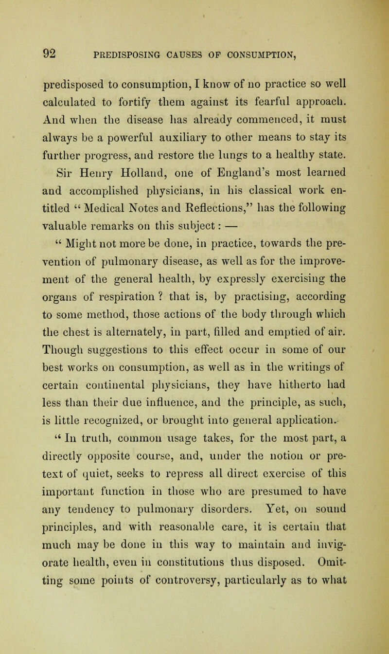 predisposed to consumption, I know of no practice so well calculated to fortify them against its fearful approach. And when the disease has already commenced, it must always be a powerful auxiliary to other means to stay its further progress, and restore the lungs to a healthy state. Sir Henry Holland, one of England's most learned and accomplished physicians, in his classical work en- titled  Medical Notes and Reflections, has the following valuable remarks on this subject: —  Might not more be done, in practice, towards the pre- vention of pulmonary disease, as well as for the improve- ment of the general health, by expressly exercising the organs of respiration ? that is, by practising, according to some method, those actions of the body through which the chest is alternately, in part, filled and emptied of air. Though suggestions to this effect occur in some of our best works on consumption, as well as in the writings of certain continental physicians, they have hitherto had less than their due influence, and the principle, as such, is little recognized, or brought into general application.  In truth, common usage takes, for the most part, a directly opposite course, and, under the notion or pre- text of quiet, seeks to repress all direct exercise of this important function in those who are presumed to have any tendency to pulmonary disorders. Yet, on sound principles, and with reasonable care, it is certain that much may be done in this way to maintain and invig- orate health, even in constitutions thus disposed. Omit- ting some points of controversy, particularly as to what