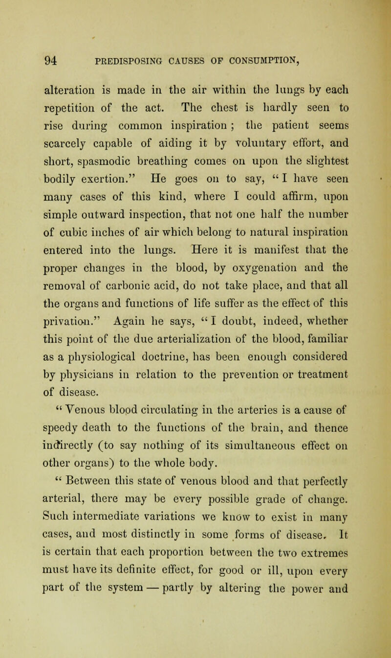 alteration is made in the air within the lungs by each repetition of the act. The chest is hardly seen to rise during common inspiration ; the patient seems scarcely capable of aiding it by voluntary effort, and short, spasmodic breathing comes on upon the slightest bodily exertion. He goes on to say,  I have seen many cases of this kind, where I could affirm, upon simple outward inspection, that not one half the number of cubic inches of air which belong to natural inspiration entered into the lungs. Here it is manifest that the proper changes in the blood, by oxygenation and the removal of carbonic acid, do not take place, and that all the organs and functions of life suffer as the effect of this privation. Again he says,  I doubt, indeed, whether this point of the due arterialization of the blood, familiar as a physiological doctrine, has been enough considered by physicians in relation to the prevention or treatment of disease.  Venous blood circulating in the arteries is a cause of speedy death to the functions of the brain, and thence indirectly (to say nothing of its simultaneous effect on other organs) to the whole body.  Between this state of venous blood and that perfectly arterial, there may be every possible grade of change. Such intermediate variations we know to exist in many cases, and most distinctly in some forms of disease. It is certain that each proportion between the two extremes must have its definite effect, for good or ill, upon every part of the system — partly by altering the power and