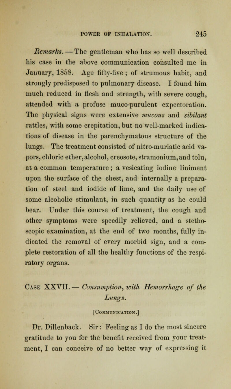 Remarks. — The gentleman who has so well described his case in the above communication consulted me in January, 1858. Age fifty-five ; of strumous habit, and strongly predisposed to pulmonary disease. I found him much reduced in flesh and strength, with severe cough, attended with a profuse muco-purulent expectoration. The physical signs were extensive mucous and sibilant rattles, with some crepitation, but no well-marked indica- tions of disease in the parenchymatous structure of the lungs. The treatment consisted of nitro-muriatic acid va- pors, chloric ether,alcohol, creosote, stramonium,and tolu, at a common temperature ; a vesicating iodine liniment upon the surface of the chest, and internally a prepara- tion of steel and iodide of lime, and the daily use of some alcoholic stimulant, in such quantity as he could bear. Under this course of treatment, the cough and other symptoms were speedily relieved, and a stetho- scopic examination, at the end of two months, fully in- dicated the removal of every morbid sign, and a com- plete restoration of all the healthy functions of the respi- ratory organs. Case XXVII. — Consumption, with Hemorrhage of the Lungs. [Communication.] Dr. Dillenback. Sir: Feeling as I do the most sincere gratitude to you for the benefit received from your treat- ment, I can conceive of no better way of expressing it