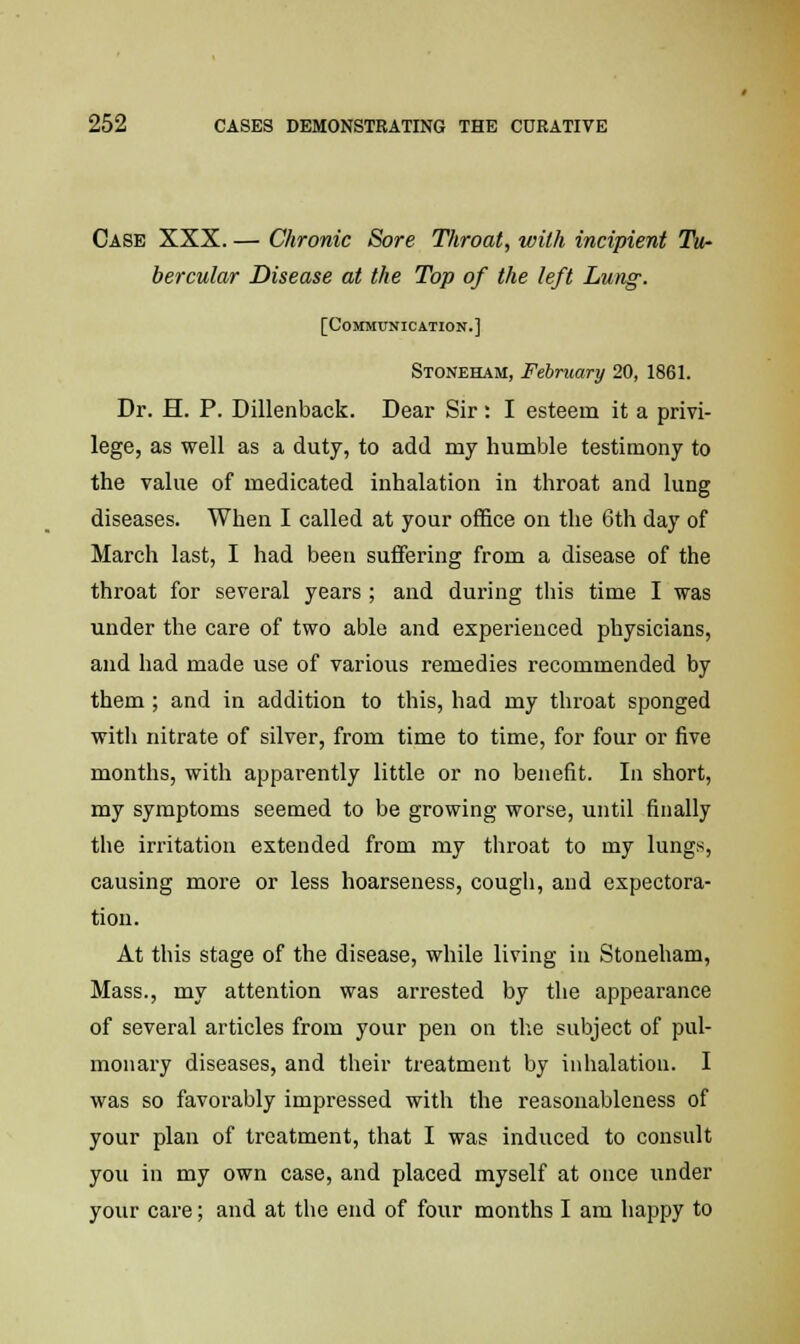 Case XXX. — Chronic Sore Throat, with incipient Tu- bercular Disease at the Top of the left Lung. [Communication.] Stoneham, February 20, 1861. Dr. H. P. Dillenback. Dear Sir: I esteem it a privi- lege, as well as a duty, to add my humble testimony to the value of medicated inhalation in throat and lung diseases. When I called at your office on the 6th day of March last, I had been suffering from a disease of the throat for several years ; and during this time I was under the care of two able and experienced physicians, and had made use of various remedies recommended by them ; and in addition to this, had my throat sponged with nitrate of silver, from time to time, for four or five months, with apparently little or no benefit. In short, my symptoms seemed to be growing worse, until finally the irritation extended from my throat to my lungs, causing more or less hoarseness, cough, and expectora- tion. At this stage of the disease, while living in Stoneham, Mass., my attention was arrested by the appearance of several articles from your pen on the subject of pul- monary diseases, and their treatment by inhalation. I was so favorably impressed with the reasonableness of your plan of treatment, that I was induced to consult you in my own case, and placed myself at once under your care; and at the end of four months I am happy to