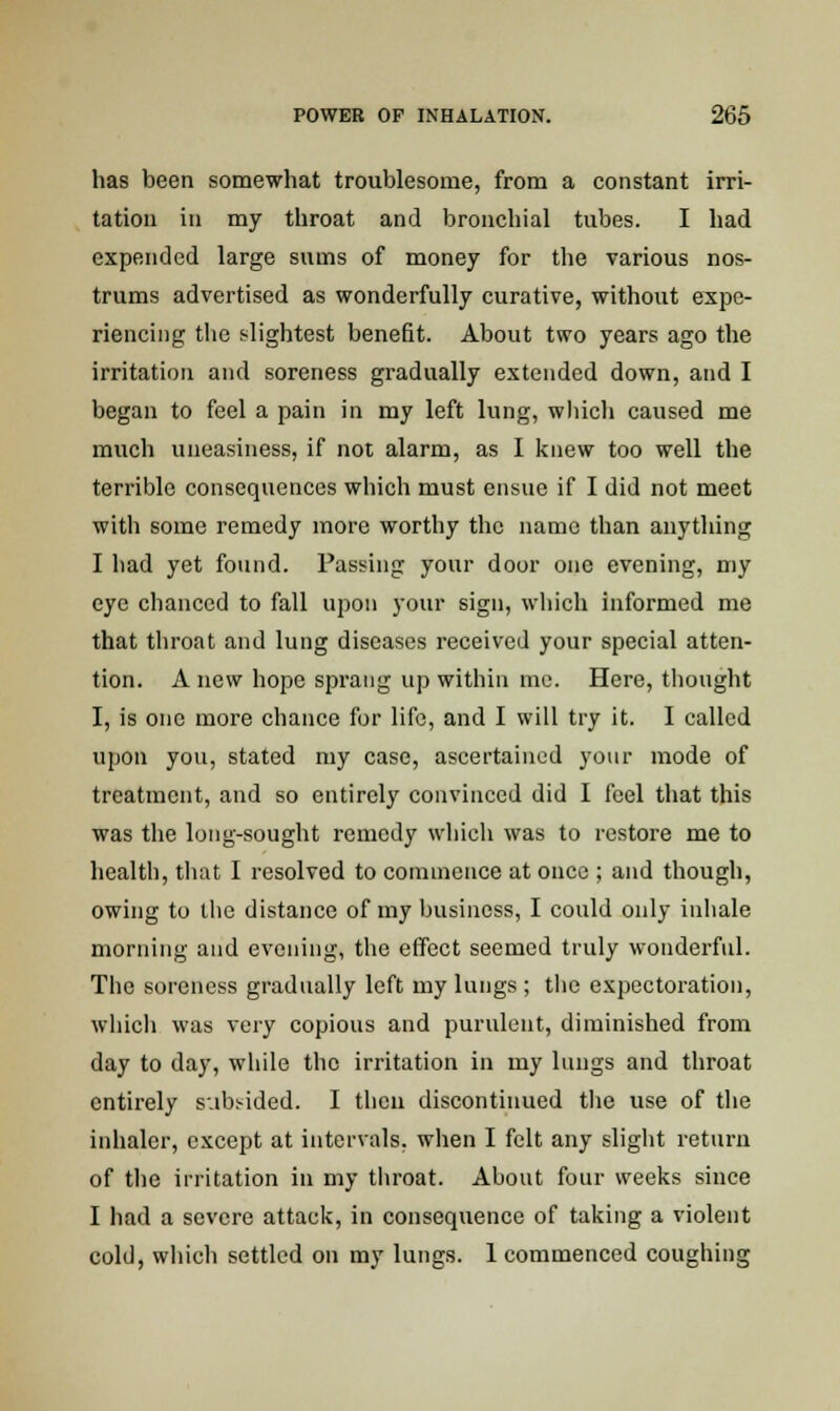 has been somewhat troublesome, from a constant irri- tation in my throat and bronchial tubes. I had expended large sums of money for the various nos- trums advertised as wonderfully curative, without expe- riencing the slightest benefit. About two years ago the irritation and soreness gradually extended down, and I began to feel a pain in my left lung, which caused me much uneasiness, if not alarm, as I knew too well the terrible consequences which must ensue if I did not meet with some remedy more worthy the name than anything I had yet found. Passing your door one evening, my eye chanced to fall upon your sign, which informed me that throat and lung diseases received your special atten- tion. A new hope sprang up within inc. Here, thought I, is one more chance for life, and I will try it. I called upon you, stated my case, ascertained your mode of treatment, and so entirely convinced did I feel that this was the long-sought remedy which was to restore me to health, that I resolved to commence at once ; and though, owing to the distance of my business, I could only inhale morning and evening, the effect seemed truly wonderful. The soreness gradually left my lungs ; the expectoration, which was very copious and purulent, diminished from day to day, while the irritation in my lungs and throat entirely subsided. I then discontinued the use of the inhaler, except at intervals, when I felt any slight return of the irritation in my throat. About four weeks since I had a severe attack, in consequence of taking a violent cold, which settled on my lungs. 1 commenced coughing