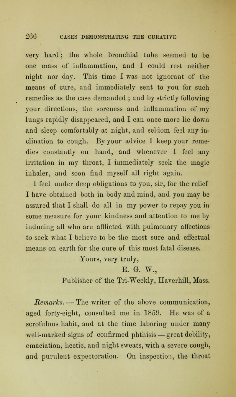 very hard; the whole bronchial tube seemed to be one mass of inflammation, and I could rest neither night nor day. This time I was not ignorant of the means of cure, and immediately sent to you for such remedies as the case demanded ; and by strictly following your directions, the soreness and inflammation of my lungs rapidly disappeared, and I can once more lie down and sleep comfortably at night, and seldom feel any in- clination to cough. By your advice I keep your reme- dies constantly on hand, and whenever I feel any irritation in my throat, I immediately seek the magic inhaler, and soon find myself all right again. I feel under deep obligations to you, sir, for the relief I have obtained both in body and mind, and you may be assured that I shall do all in my power to repay you in some measure for your kindness and attention to me by inducing all who are afflicted with pulmonary affections to seek what I believe to be the most sure and effectual means on earth for the cure of this most fatal disease. Yours, very truly, E. G. W., Publisher of the Tri-Weekly, Haverhill, Mass. Remarks. — The writer of the above communication, aged forty-eight, consulted me in 1859. He was of a scrofulous habit, and at the time laboring under many well-marked signs of confirmed phthisis—great debility, emaciation, hectic, and night sweats, with a severe cough, and purulent expectoration. On inspection, the throat