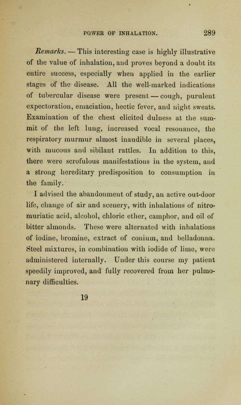 Remarks. — This interesting case is highly illustrative of the value of inhalation, and proves beyond a doubt its entire success, especially when applied in the earlier stages of the disease. All the well-marked indications of tubercular disease were present — cough, purulent expectoration, emaciation, hectic fever, and night sweats. Examination of the chest elicited dulness at the sum- mit of the left lung, increased vocal resonance, the respiratory murmur almost inaudible in several places, with mucous and sibilant rattles. In addition to this, there were scrofulous manifestations in the system, and a strong hereditary predisposition to consumption in the family. I advised the abandonment of study, an active out-door life, change of air and scenery, with inhalations of nitro- muriatic acid, alcohol, chloric ether, camphor, and oil of bitter almonds. These were alternated with inhalations of iodine, bromine, extract of conium, and belladonna. Steel mixtures, in combination with iodide of lime, were administered internally. Under this course my patient speedily improved, and fully recovered from her pulmo- nary difficulties. 19