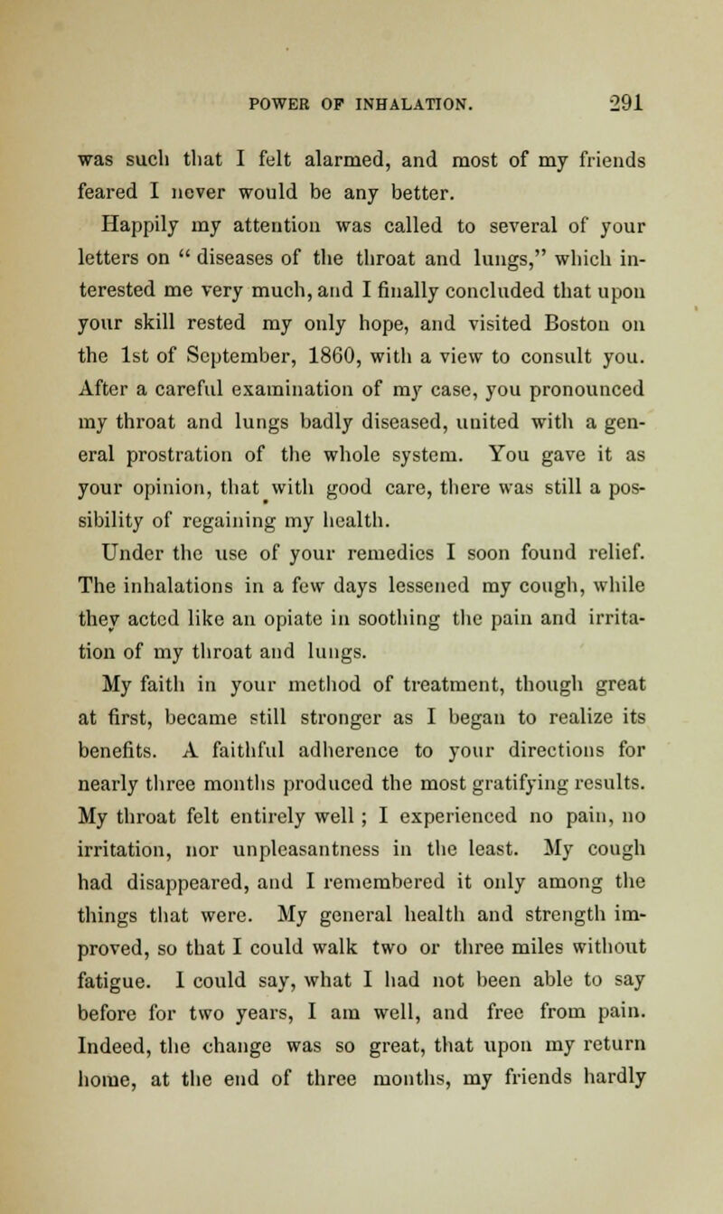 was such that I felt alarmed, and most of my friends feared I never would be any better. Happily my attention was called to several of your letters on  diseases of the throat and lungs, which in- terested me very much, and I finally concluded that upon your skill rested my only hope, and visited Boston on the 1st of September, 1860, with a view to consult you. After a careful examination of my case, you pronounced my throat and lungs badly diseased, united with a gen- eral prostration of the whole system. You gave it as your opinion, that with good care, there was still a pos- sibility of regaining my health. Under the use of your remedies I soon found relief. The inhalations in a few days lessened my cough, while they acted like an opiate in soothing the pain and irrita- tion of my throat and lungs. My faith in your method of treatment, though great at first, became still stronger as I began to realize its benefits. A faithful adherence to your directions for nearly three months produced the most gratifying results. My throat felt entirely well; I experienced no pain, no irritation, nor unpleasantness in the least. My cough had disappeared, and I remembered it only among the things that were. My general health and strength im- proved, so that I could walk two or three miles withotit fatigue. 1 could say, what I had not been able to say before for two years, I am well, and free from pain. Indeed, the change was so great, that upon my return home, at the end of three months, my friends hardly