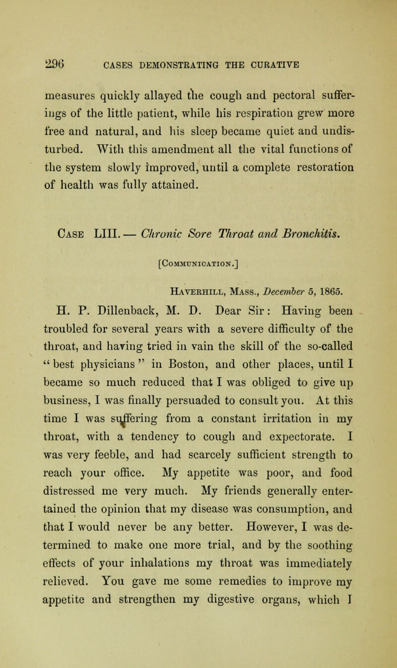 measures quickly allayed the cough and pectoral suffer- ings of the little patient, while his respiration grew more free and natural, and his sleep became quiet and undis- turbed. With this amendment all the vital functions of the system slowly improved, until a complete restoration of health was fully attained. Case LIII. — Chronic Sore Throat and Bronchitis. [Communication.] Haverhill, Mass., December 5, 1865. H. P. Dillenback, M. D. Dear Sir: Having been troubled for several years with a severe difficulty of the throat, and having tried in vain the skill of the so-called  best physicians  in Boston, and other places, until I became so much reduced that I was obliged to give up business, I was finally persuaded to consult you. At this time I was suffering from a constant irritation in my throat, with a tendency to cough and expectorate. I was very feeble, and had scarcely sufficient strength to reach your office. My appetite was poor, and food distressed me very much. My friends generally enter- tained the opinion that my disease was consumption, and that I would never be any better. However, I was de- termined to make one more trial, and by the soothing effects of your inhalations my throat was immediately relieved. You gave me some remedies to improve my appetite and strengthen my digestive organs, which I