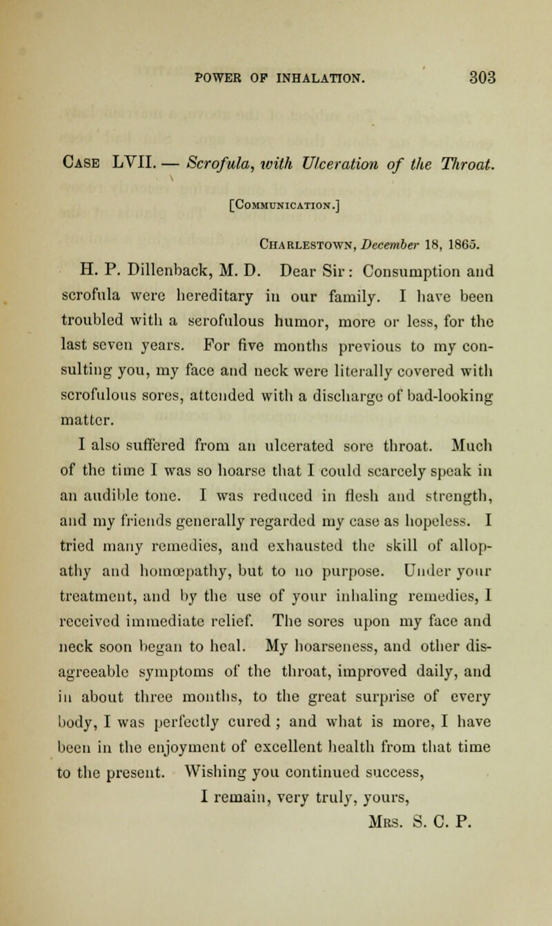 Case LVII. — Scrofula, with Ulceration of the Tliroat. [Communication.] Charlestown, December 18, 1865. H. P. Dillenback, M. D. Dear Sir: Consumption and scrofula were hereditary in our family. I liave been troubled with a scrofulous humor, more or less, for the last seven years. For five months previous to my con- sulting you, my face and neck were literally covered with scrofulous sores, attended with a discharge of bad-looking matter. I also suffered from an ulcerated sore throat. Much of the time I was so hoarse that I could scarcely speak in an audible tone. I was reduced in flesh and strength, and my friends generally regarded my case as hopeless. I tried many remedies, and exhausted the skill of allop- athy and homoepathy, but to no purpose. Under your treatment, and by the use of your inhaling remedies, I received immediate relief. The sores upon my face and neck soon began to heal. My hoarseness, and other dis- agreeable symptoms of the throat, improved daily, and in about three months, to the great surprise of every body, I was perfectly cured ; and what is more, I have been in the enjoyment of excellent health from that time to the present. Wishing you continued success, I remain, very truly, yours, Mrs. S. C. P.