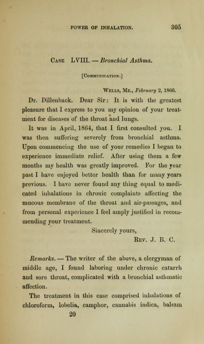 Case LVIII. —Bronchial Asthma. [Communication.] Wells, Me., February 2, 1866. Dr. Dillenback. Dear Sir: It is with the greatest pleasure that I express to you my opinion of your treat- ment for diseases of the throat and lungs. It was in April, 1864, that I first consulted you. I was then suffering severely from bronchial asthma. Upon commencing the use of your remedies I began to experience immediate relief. After using them a few months my health was greatly improved. For the year past I have enjoyed better health than for many years previous. I have never found any tiling equal to medi- cated inhalations in chronic complaints affecting the mucous membrane of the throat and air-passages, and from personal experience I feel amply justified in recom- mending your treatment. Sincerely yours, Rev. J. B. C. Remarks. — The writer of the above, a clergyman of middle age, I found laboring under chronic catarrh and sore throat, complicated with a bronchial asthmatic affection. The treatment in this case comprised inhalations of chloroform, lobelia, camphor, cannabis indica, balsam 20