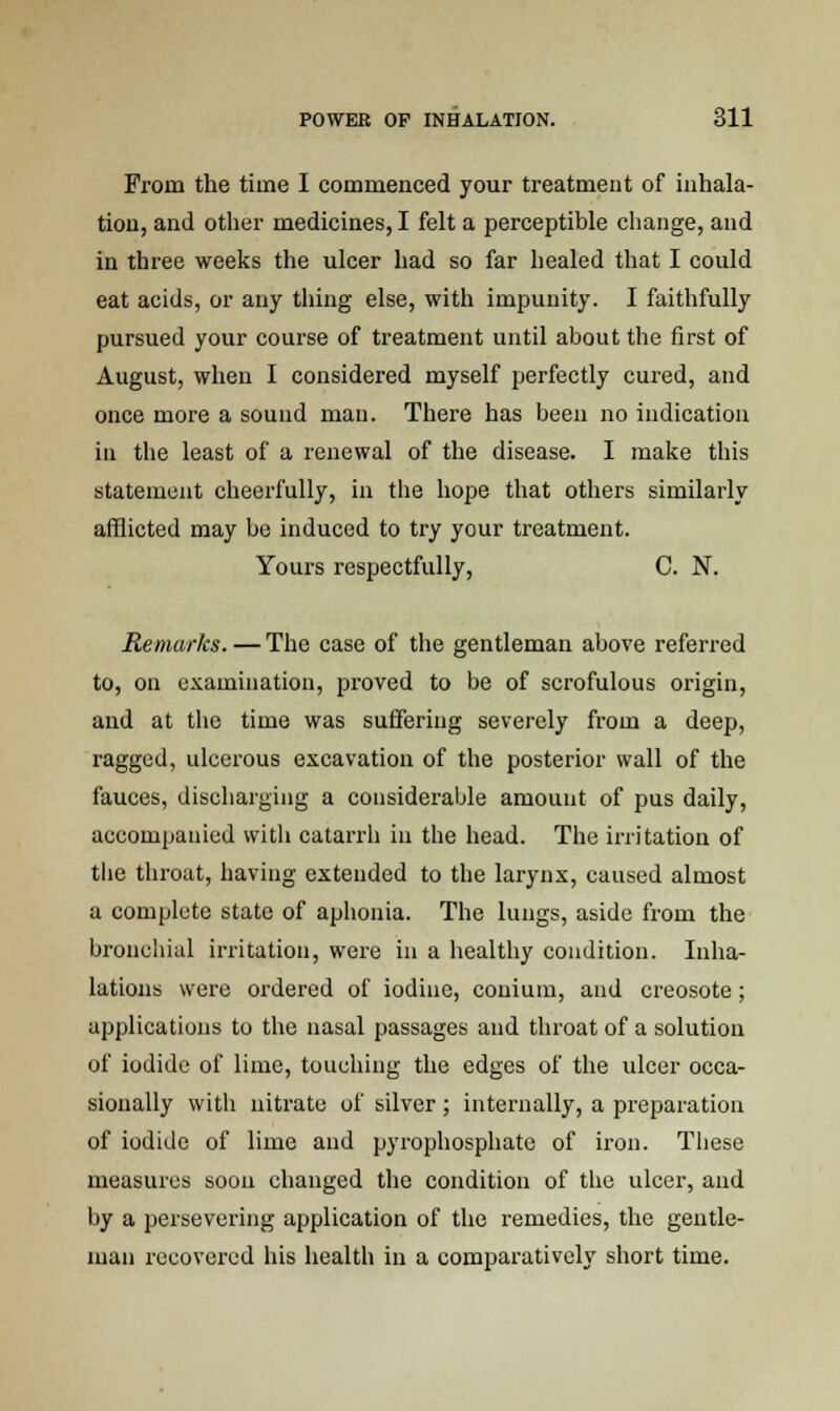 From the time I commenced your treatment of inhala- tion, and other medicines, I felt a perceptible change, and in three weeks the ulcer had so far healed that I could eat acids, or any thing else, with impunity. I faithfully pursued your course of treatment until about the first of August, when I considered myself perfectly cured, and once more a sound man. There has been no indication in the least of a renewal of the disease. I make this statement cheerfully, in the hope that others similarly afflicted may be induced to try your treatment. Yours respectfully, C. N. Remarks. — The case of the gentleman above referred to, on examination, proved to be of scrofulous origin, and at the time was suffering severely from a deep, ragged, ulcerous excavation of the posterior wall of the fauces, discharging a considerable amount of pus daily, accompanied with catarrh in the head. The irritation of tbe throat, having extended to the larynx, caused almost a complete state of aphonia. The lungs, aside from the bronchial irritation, were in a healthy condition. Inha- lations were ordered of iodine, couium, and creosote; applications to the nasal passages and throat of a solution of iodide of lime, touching the edges of the ulcer occa- sionally with nitrate of silver; internally, a preparation of iodide of lime and pyrophosphate of iron. These measures soon changed the condition of the ulcer, and by a persevering application of the remedies, the gentle- man recovered his health in a comparatively short time.