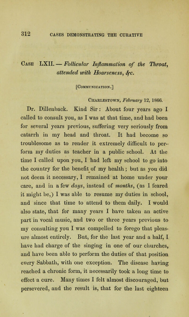 Case LXII. — Follicular Inflammation of the Throat, attended with Hoarseness, SfC. [Communication.] Ciiaelestown, February 12, 1866. Dr. Dillenback. Kind Sir: About four years ago I called to consult you, as I was at that time, and had been for several years previous, suffering very seriously from catarrh in my head and throat. It had become so troublesome as to render it extremely difficult to per- form my duties as teacher in a public school. At the time I called upon you, I had left my school to go into the country for the benefit of my health ; but as you did not deem it necessary, I remained at home under your care, and in a few days, instead of months, (as I feared it might be,) I was able to resume my duties in school, and since that time to attend to them daily. I would also state, that for many years I have taken an active part in vocal music, and two or three years previous to my consulting you I was compelled to forego that pleas- ure almost entirely. But, for the last year and a half, I have had charge of the singing in one of our churches, and have been able to perform the duties of that position every Sabbath, with one exception. The disease having reached a chronic form, it necessarily took a long time to effect a cure. Many times I felt almost discouraged, but persevered, and the result is, that for the last eighteen