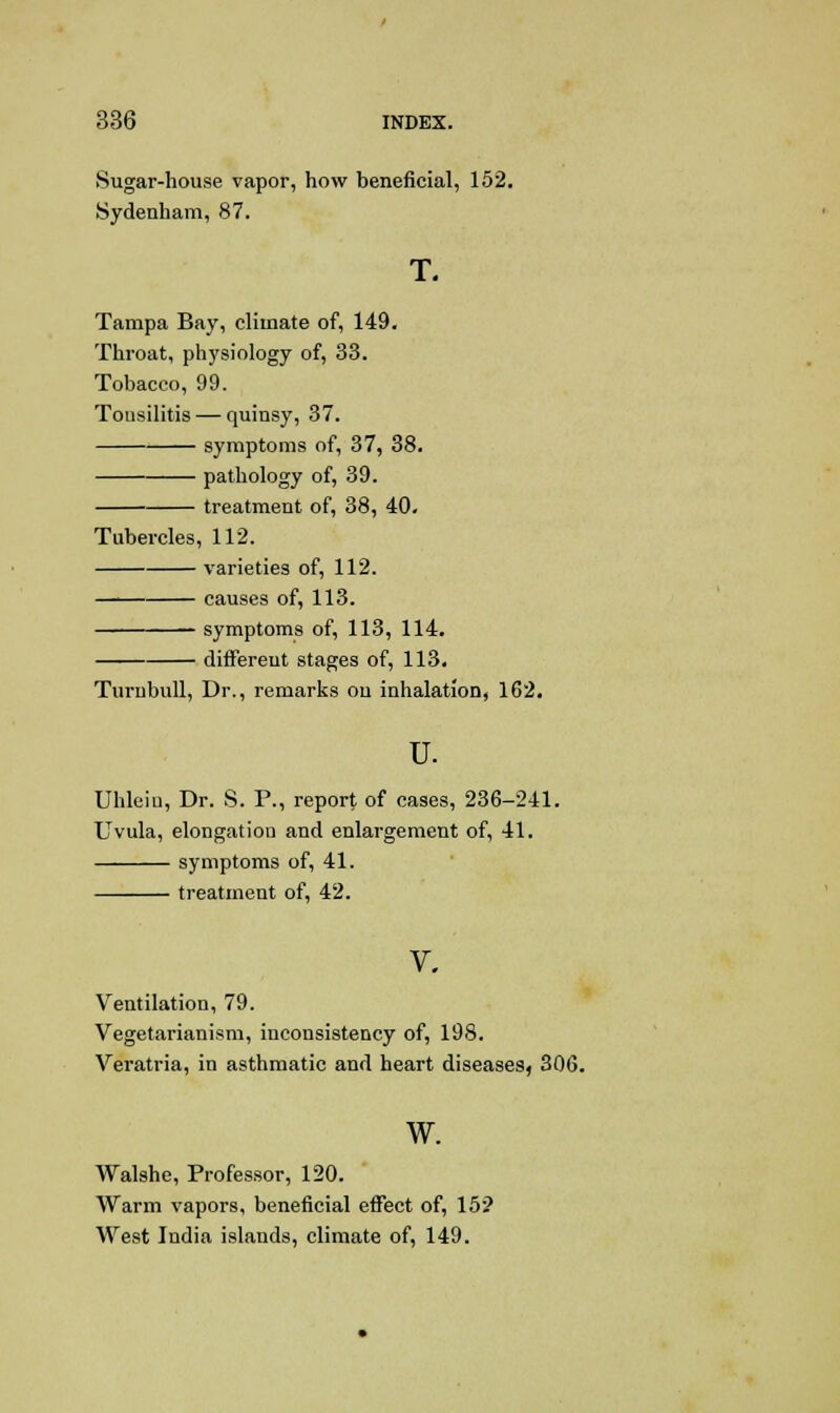 Sugar-house vapor, how beneficial, 152. Sydenham, 87. T. Tampa Bay, climate of, 149. Throat, physiology of, 33. Tobacco, 99. Tousilitis — quinsy, 37. symptoms of, 37, 38. pathology of, 39. treatment of, 38, 40. Tubercles, 112. varieties of, 112. causes of, 113. symptoms of, 113, 114. different stages of, 113. Turnbull, Dr., remarks on inhalation, 162. u. Uhleiu, Dr. S. P., report of cases, 236-241. Uvula, elongation and enlargement of, 41. symptoms of, 41. treatment of, 42. V, Ventilation, 79. Vegetarianism, inconsistency of, 198. Veratria, in asthmatic and heart diseases, 306. w. Walshe, Professor, 120. Warm vapors, beneficial effect of, 15? West India islands, climate of, 149.